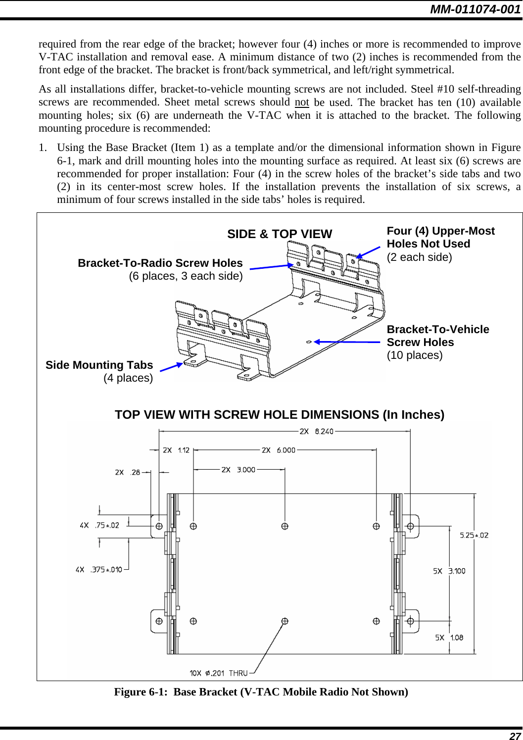 MM-011074-001 27 required from the rear edge of the bracket; however four (4) inches or more is recommended to improve V-TAC installation and removal ease. A minimum distance of two (2) inches is recommended from the front edge of the bracket. The bracket is front/back symmetrical, and left/right symmetrical. As all installations differ, bracket-to-vehicle mounting screws are not included. Steel #10 self-threading screws are recommended. Sheet metal screws should not be used. The bracket has ten (10) available mounting holes; six (6) are underneath the V-TAC when it is attached to the bracket. The following mounting procedure is recommended: 1. Using the Base Bracket (Item 1) as a template and/or the dimensional information shown in Figure 6-1, mark and drill mounting holes into the mounting surface as required. At least six (6) screws are recommended for proper installation: Four (4) in the screw holes of the bracket’s side tabs and two (2) in its center-most screw holes. If the installation prevents the installation of six screws, a minimum of four screws installed in the side tabs’ holes is required.  SIDE &amp; TOP VIEW    TOP VIEW WITH SCREW HOLE DIMENSIONS (In Inches)  Figure 6-1:  Base Bracket (V-TAC Mobile Radio Not Shown) Side Mounting Tabs(4 places)Bracket-To-Vehicle Screw Holes (10 places) Bracket-To-Radio Screw Holes(6 places, 3 each side)Four (4) Upper-Most Holes Not Used (2 each side) 