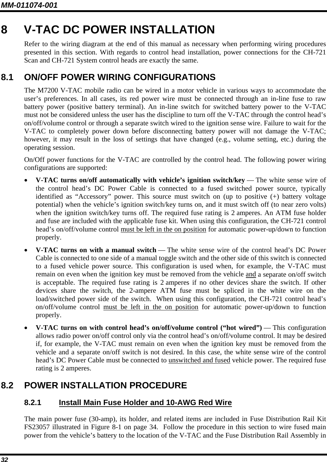 MM-011074-001 32 8  V-TAC DC POWER INSTALLATION Refer to the wiring diagram at the end of this manual as necessary when performing wiring procedures presented in this section. With regards to control head installation, power connections for the CH-721 Scan and CH-721 System control heads are exactly the same. 8.1  ON/OFF POWER WIRING CONFIGURATIONS The M7200 V-TAC mobile radio can be wired in a motor vehicle in various ways to accommodate the user’s preferences. In all cases, its red power wire must be connected through an in-line fuse to raw battery power (positive battery terminal). An in-line switch for switched battery power to the V-TAC must not be considered unless the user has the discipline to turn off the V-TAC through the control head’s on/off/volume control or through a separate switch wired to the ignition sense wire. Failure to wait for the V-TAC to completely power down before disconnecting battery power will not damage the V-TAC; however, it may result in the loss of settings that have changed (e.g., volume setting, etc.) during the operating session. On/Off power functions for the V-TAC are controlled by the control head. The following power wiring configurations are supported: • V-TAC turns on/off automatically with vehicle’s ignition switch/key — The white sense wire of the control head’s DC Power Cable is connected to a fused switched power source, typically identified as “Accessory” power. This source must switch on (up to positive (+) battery voltage potential) when the vehicle’s ignition switch/key turns on, and it must switch off (to near zero volts) when the ignition switch/key turns off. The required fuse rating is 2 amperes. An ATM fuse holder and fuse are included with the applicable fuse kit. When using this configuration, the CH-721 control head’s on/off/volume control must be left in the on position for automatic power-up/down to function properly. • V-TAC turns on with a manual switch — The white sense wire of the control head’s DC Power Cable is connected to one side of a manual toggle switch and the other side of this switch is connected to a fused vehicle power source. This configuration is used when, for example, the V-TAC must remain on even when the ignition key must be removed from the vehicle and a separate on/off switch is acceptable. The required fuse rating is 2 amperes if no other devices share the switch. If other devices share the switch, the 2-ampere ATM fuse must be spliced in the white wire on the load/switched power side of the switch.  When using this configuration, the CH-721 control head’s on/off/volume control must be left in the on position for automatic power-up/down to function properly. • V-TAC turns on with control head’s on/off/volume control (“hot wired”) — This configuration allows radio power on/off control only via the control head’s on/off/volume control. It may be desired if, for example, the V-TAC must remain on even when the ignition key must be removed from the vehicle and a separate on/off switch is not desired. In this case, the white sense wire of the control head’s DC Power Cable must be connected to unswitched and fused vehicle power. The required fuse rating is 2 amperes. 8.2  POWER INSTALLATION PROCEDURE 8.2.1  Install Main Fuse Holder and 10-AWG Red Wire The main power fuse (30-amp), its holder, and related items are included in Fuse Distribution Rail Kit FS23057 illustrated in Figure 8-1 on page 34.  Follow the procedure in this section to wire fused main power from the vehicle’s battery to the location of the V-TAC and the Fuse Distribution Rail Assembly in 