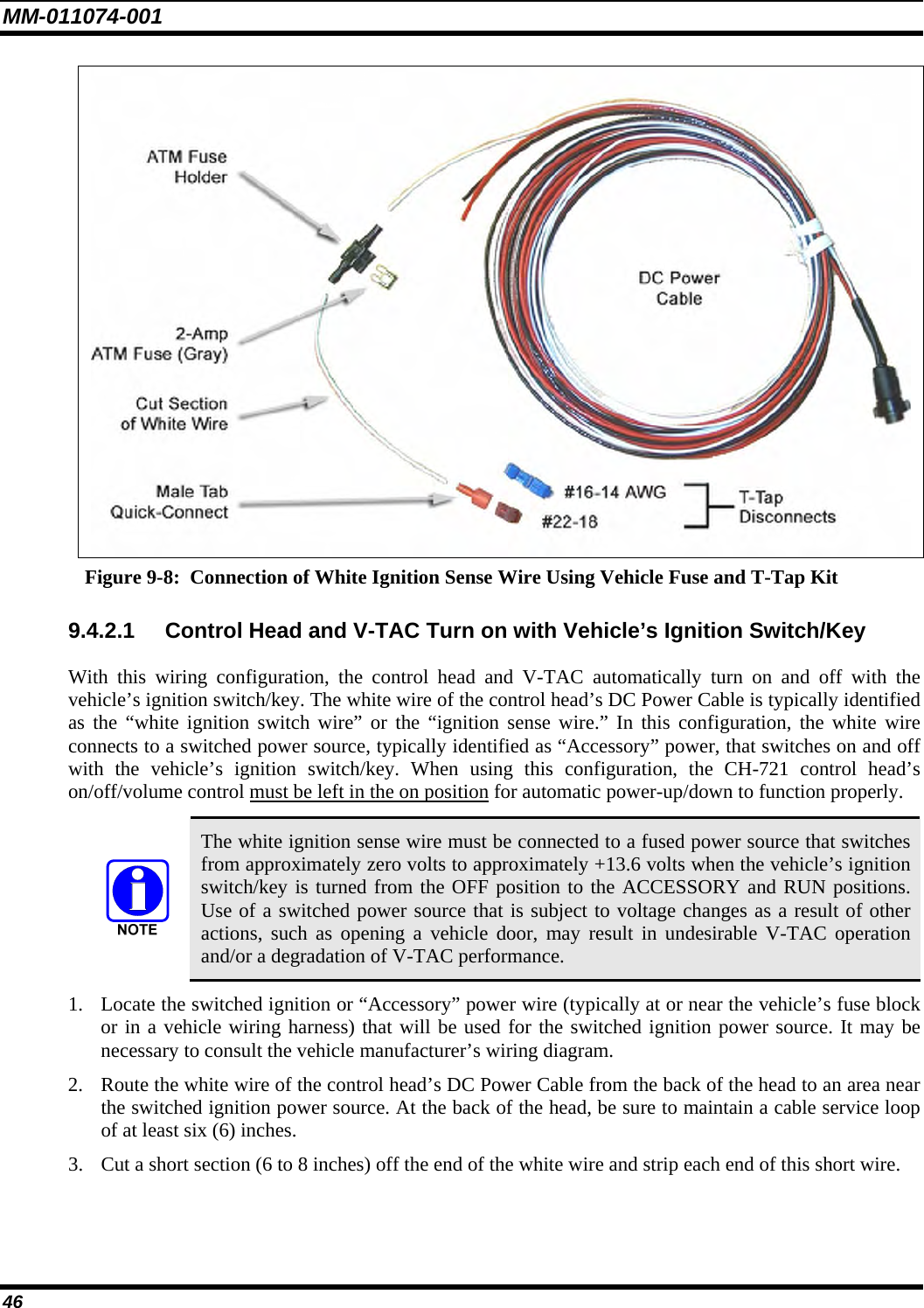 MM-011074-001 46  Figure 9-8:  Connection of White Ignition Sense Wire Using Vehicle Fuse and T-Tap Kit 9.4.2.1  Control Head and V-TAC Turn on with Vehicle’s Ignition Switch/Key With this wiring configuration, the control head and V-TAC automatically turn on and off with the vehicle’s ignition switch/key. The white wire of the control head’s DC Power Cable is typically identified as the “white ignition switch wire” or the “ignition sense wire.” In this configuration, the white wire connects to a switched power source, typically identified as “Accessory” power, that switches on and off with the vehicle’s ignition switch/key. When using this configuration, the CH-721 control head’s on/off/volume control must be left in the on position for automatic power-up/down to function properly.   The white ignition sense wire must be connected to a fused power source that switches from approximately zero volts to approximately +13.6 volts when the vehicle’s ignition switch/key is turned from the OFF position to the ACCESSORY and RUN positions. Use of a switched power source that is subject to voltage changes as a result of other actions, such as opening a vehicle door, may result in undesirable V-TAC operation and/or a degradation of V-TAC performance. 1. Locate the switched ignition or “Accessory” power wire (typically at or near the vehicle’s fuse block or in a vehicle wiring harness) that will be used for the switched ignition power source. It may be necessary to consult the vehicle manufacturer’s wiring diagram. 2. Route the white wire of the control head’s DC Power Cable from the back of the head to an area near the switched ignition power source. At the back of the head, be sure to maintain a cable service loop of at least six (6) inches. 3. Cut a short section (6 to 8 inches) off the end of the white wire and strip each end of this short wire. 