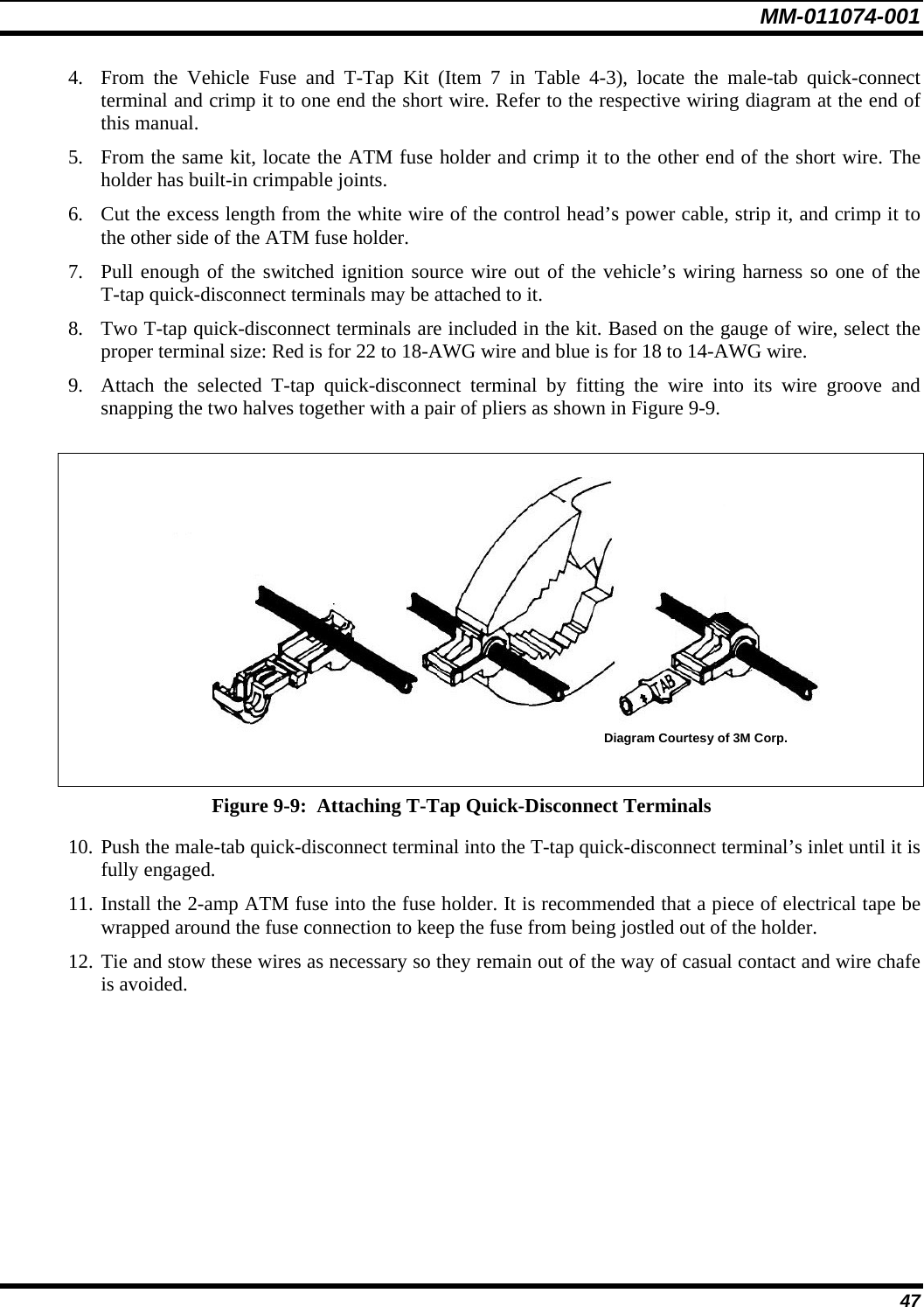 MM-011074-001 47 4. From the Vehicle Fuse and T-Tap Kit (Item 7 in Table 4-3), locate the male-tab quick-connect terminal and crimp it to one end the short wire. Refer to the respective wiring diagram at the end of this manual. 5. From the same kit, locate the ATM fuse holder and crimp it to the other end of the short wire. The holder has built-in crimpable joints. 6. Cut the excess length from the white wire of the control head’s power cable, strip it, and crimp it to the other side of the ATM fuse holder. 7. Pull enough of the switched ignition source wire out of the vehicle’s wiring harness so one of the T-tap quick-disconnect terminals may be attached to it. 8. Two T-tap quick-disconnect terminals are included in the kit. Based on the gauge of wire, select the proper terminal size: Red is for 22 to 18-AWG wire and blue is for 18 to 14-AWG wire. 9. Attach the selected T-tap quick-disconnect terminal by fitting the wire into its wire groove and snapping the two halves together with a pair of pliers as shown in Figure 9-9.   Diagram Courtesy of 3M Corp.   Figure 9-9:  Attaching T-Tap Quick-Disconnect Terminals 10. Push the male-tab quick-disconnect terminal into the T-tap quick-disconnect terminal’s inlet until it is fully engaged. 11. Install the 2-amp ATM fuse into the fuse holder. It is recommended that a piece of electrical tape be wrapped around the fuse connection to keep the fuse from being jostled out of the holder. 12. Tie and stow these wires as necessary so they remain out of the way of casual contact and wire chafe is avoided. 