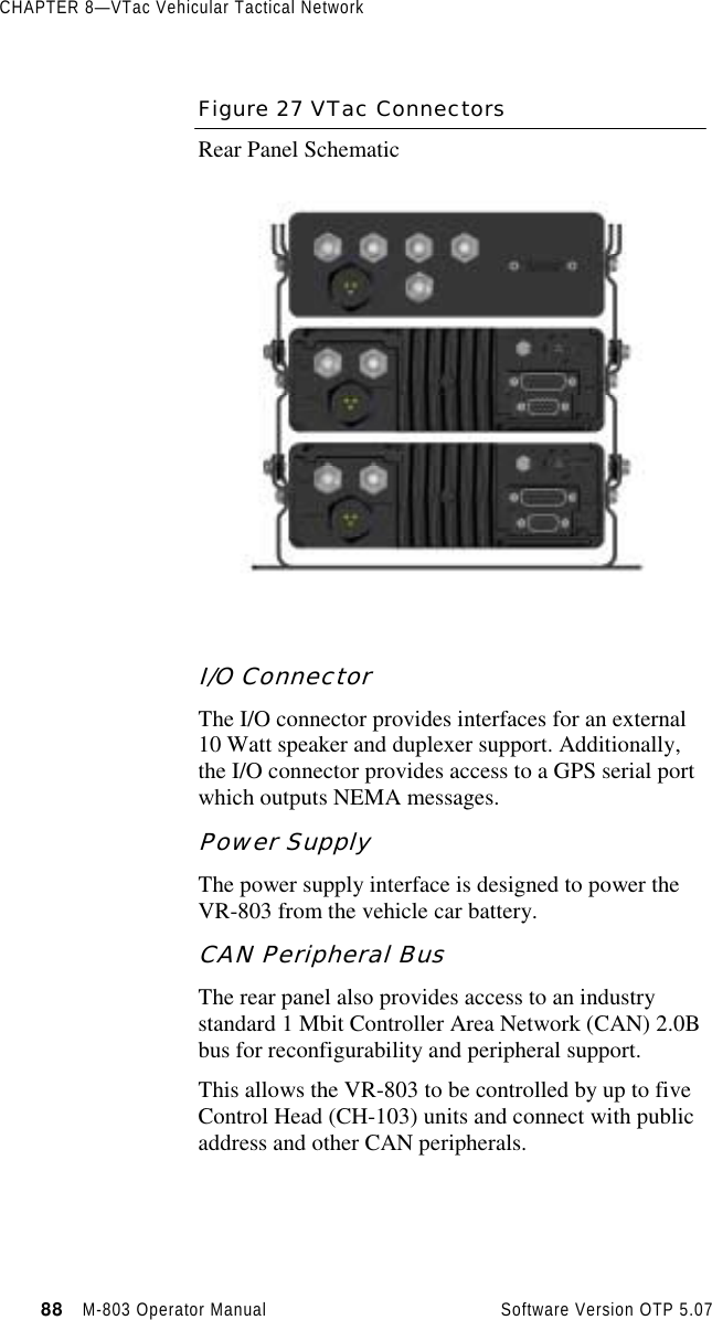 CHAPTER 8—VTac Vehicular Tactical Network88   M-803 Operator Manual     Software Version OTP 5.07Figure 27 VTac ConnectorsRear Panel SchematicI/O ConnectorThe I/O connector provides interfaces for an external10 Watt speaker and duplexer support. Additionally,the I/O connector provides access to a GPS serial portwhich outputs NEMA messages.Power SupplyThe power supply interface is designed to power theVR-803 from the vehicle car battery.CAN Peripheral BusThe rear panel also provides access to an industrystandard 1 Mbit Controller Area Network (CAN) 2.0Bbus for reconfigurability and peripheral support.This allows the VR-803 to be controlled by up to fiveControl Head (CH-103) units and connect with publicaddress and other CAN peripherals.
