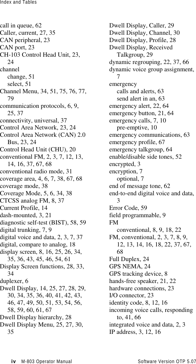 Index and Tablesiv   M-803 Operator Manual     Software Version OTP 5.07call in queue, 62Caller, current, 27, 35CAN peripheral, 23CAN port, 23CH-103 Control Head Unit, 23,24channelchange, 51select, 51Channel Menu, 34, 51, 75, 76, 77,79communication protocols, 6, 9,25, 37connectivity, universal, 37Control Area Network, 23, 24Control Area Network (CAN) 2.0Bus, 23, 24Control Head Unit (CHU), 20conventional FM, 2, 3, 7, 12, 13,14, 16, 37, 67, 68conventional radio mode, 31coverage area, 4, 6, 7, 38, 67, 68coverage mode, 38Coverage Mode, 5, 6, 34, 38CTCSS analog FM, 8, 37Current Profile, 14dash-mounted, 3, 21diagnostic self-test (BIST), 58, 59digital trunking, 7, 9digital voice and data, 2, 3, 7, 37digital, compare to analog, 18display screen, 8, 16, 25, 26, 34,35, 36, 43, 45, 46, 54, 61Display Screen functions, 28, 33,34duplexer, 6Dwell Display, 14, 25, 27, 28, 29,30, 34, 35, 36, 40, 41, 42, 43,46, 47, 49, 50, 51, 53, 54, 56,58, 59, 60, 61, 67Dwell Display hierarchy, 28Dwell Display Menu, 25, 27, 30,35Dwell Display, Caller, 29Dwell Display, Channel, 30Dwell Display, Profile, 28Dwell Display, ReceivedTalkgroup, 29dynamic regrouping, 22, 37, 66dynamic voice group assignment,7emergencycalls and alerts, 63send alert in an, 63emergency alert, 22, 64emergency button, 21, 64emergency calls, 7, 10pre-emptive, 10emergency communications, 63emergency profile, 67emergency talkgroup, 64enable/disable side tones, 52encrypted, 3encryption, 7optional, 7end of message tone, 62end-to-end digital voice and data,3Error Code, 59field programmable, 9FMconventional, 8, 9, 18, 22FM, conventional, 2, 3, 7, 8, 9,12, 13, 14, 16, 18, 22, 37, 67,68Full Duplex, 24GPS NEMA, 24GPS tracking device, 8hands-free speaker, 21, 22hardware connections, 23I/O connector, 23identity code, 8, 12, 16incoming voice calls, respondingto, 41, 66integrated voice and data, 2, 3IP address, 3, 12, 16