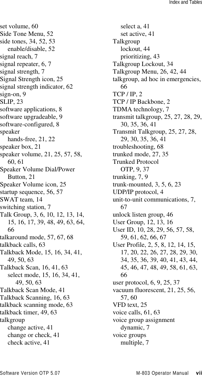 Index and TablesSoftware Version OTP 5.07 M-803 Operator Manual     viiset volume, 60Side Tone Menu, 52side tones, 34, 52, 53enable/disable, 52signal reach, 7signal repeater, 6, 7signal strength, 7Signal Strength icon, 25signal strength indicator, 62sign-on, 9SLIP, 23software applications, 8software upgradeable, 9software-configured, 8speakerhands-free, 21, 22speaker box, 21speaker volume, 21, 25, 57, 58,60, 61Speaker Volume Dial/PowerButton, 21Speaker Volume icon, 25startup sequence, 56, 57SWAT team, 14switching station, 7Talk Group, 3, 6, 10, 12, 13, 14,15, 16, 17, 39, 48, 49, 63, 64,66talkaround mode, 57, 67, 68talkback calls, 63Talkback Mode, 15, 16, 34, 41,49, 50, 63Talkback Scan, 16, 41, 63select mode, 15, 16, 34, 41,49, 50, 63Talkback Scan Mode, 41Talkback Scanning, 16, 63talkback scanning mode, 63talkback timer, 49, 63talkgroupchange active, 41change or check, 41check active, 41select a, 41set active, 41Talkgrouplockout, 44prioritizing, 43Talkgroup Lockout, 34Talkgroup Menu, 26, 42, 44talkgroup, ad hoc in emergencies,66TCP / IP, 2TCP / IP Backbone, 2TDMA technology, 7transmit talkgroup, 25, 27, 28, 29,30, 35, 36, 41Transmit Talkgroup, 25, 27, 28,29, 30, 35, 36, 41troubleshooting, 68trunked mode, 27, 35Trunked ProtocolOTP, 9, 37trunking, 7, 9trunk-mounted, 3, 5, 6, 23UDP/IP protocol, 4unit-to-unit communications, 7,67unlock listen group, 46User Group, 12, 13, 16User ID, 10, 28, 29, 56, 57, 58,59, 61, 62, 66, 67User Profile, 2, 5, 8, 12, 14, 15,17, 20, 22, 26, 27, 28, 29, 30,34, 35, 36, 39, 40, 41, 43, 44,45, 46, 47, 48, 49, 58, 61, 63,66user protocol, 6, 9, 25, 37vacuum fluorescent, 21, 25, 56,57, 60VFD text, 25voice calls, 61, 63voice group assignmentdynamic, 7voice groupsmultiple, 7