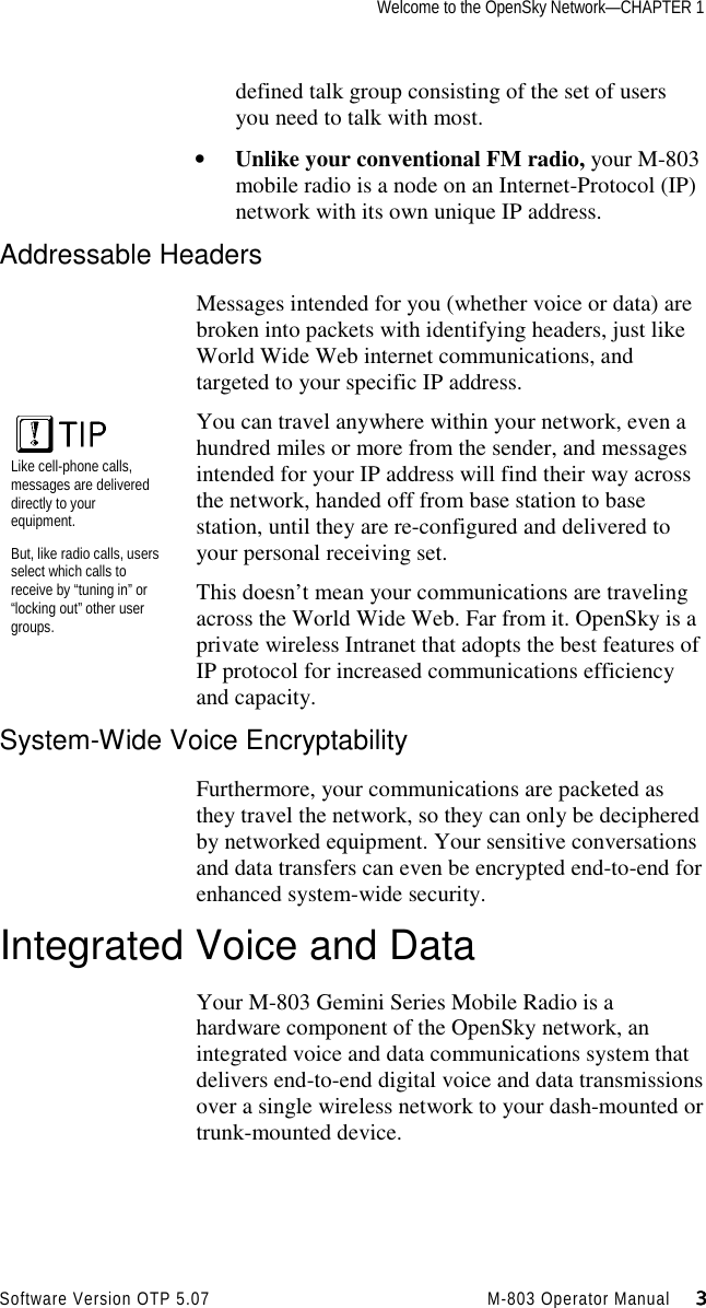Welcome to the OpenSky Network—CHAPTER 1Software Version OTP 5.07 M-803 Operator Manual     3333defined talk group consisting of the set of usersyou need to talk with most.• Unlike your conventional FM radio, your M-803mobile radio is a node on an Internet-Protocol (IP)network with its own unique IP address.Addressable HeadersMessages intended for you (whether voice or data) arebroken into packets with identifying headers, just likeWorld Wide Web internet communications, andtargeted to your specific IP address.You can travel anywhere within your network, even ahundred miles or more from the sender, and messagesintended for your IP address will find their way acrossthe network, handed off from base station to basestation, until they are re-configured and delivered toyour personal receiving set.This doesn’t mean your communications are travelingacross the World Wide Web. Far from it. OpenSky is aprivate wireless Intranet that adopts the best features ofIP protocol for increased communications efficiencyand capacity.System-Wide Voice EncryptabilityFurthermore, your communications are packeted asthey travel the network, so they can only be decipheredby networked equipment. Your sensitive conversationsand data transfers can even be encrypted end-to-end forenhanced system-wide security.Integrated Voice and DataYour M-803 Gemini Series Mobile Radio is ahardware component of the OpenSky network, anintegrated voice and data communications system thatdelivers end-to-end digital voice and data transmissionsover a single wireless network to your dash-mounted ortrunk-mounted device.Like cell-phone calls,messages are delivereddirectly to yourequipment.But, like radio calls, usersselect which calls toreceive by “tuning in” or“locking out” other usergroups.