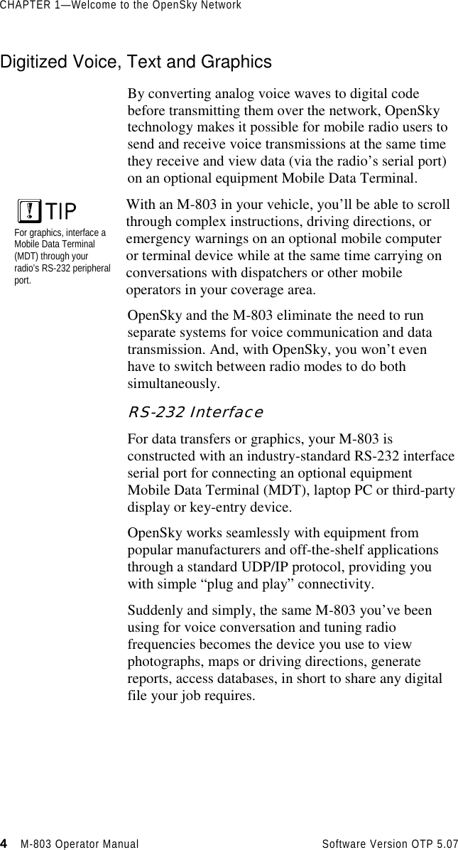 CHAPTER 1—Welcome to the OpenSky Network4444                    M-803 Operator Manual Software Version OTP 5.07Digitized Voice, Text and GraphicsBy converting analog voice waves to digital codebefore transmitting them over the network, OpenSkytechnology makes it possible for mobile radio users tosend and receive voice transmissions at the same timethey receive and view data (via the radio’s serial port)on an optional equipment Mobile Data Terminal.For graphics, interface aMobile Data Terminal(MDT) through yourradio’s RS-232 peripheralport.With an M-803 in your vehicle, you’ll be able to scrollthrough complex instructions, driving directions, oremergency warnings on an optional mobile computeror terminal device while at the same time carrying onconversations with dispatchers or other mobileoperators in your coverage area.OpenSky and the M-803 eliminate the need to runseparate systems for voice communication and datatransmission. And, with OpenSky, you won’t evenhave to switch between radio modes to do bothsimultaneously.RS-232 InterfaceFor data transfers or graphics, your M-803 isconstructed with an industry-standard RS-232 interfaceserial port for connecting an optional equipmentMobile Data Terminal (MDT), laptop PC or third-partydisplay or key-entry device.OpenSky works seamlessly with equipment frompopular manufacturers and off-the-shelf applicationsthrough a standard UDP/IP protocol, providing youwith simple “plug and play” connectivity.Suddenly and simply, the same M-803 you’ve beenusing for voice conversation and tuning radiofrequencies becomes the device you use to viewphotographs, maps or driving directions, generatereports, access databases, in short to share any digitalfile your job requires.