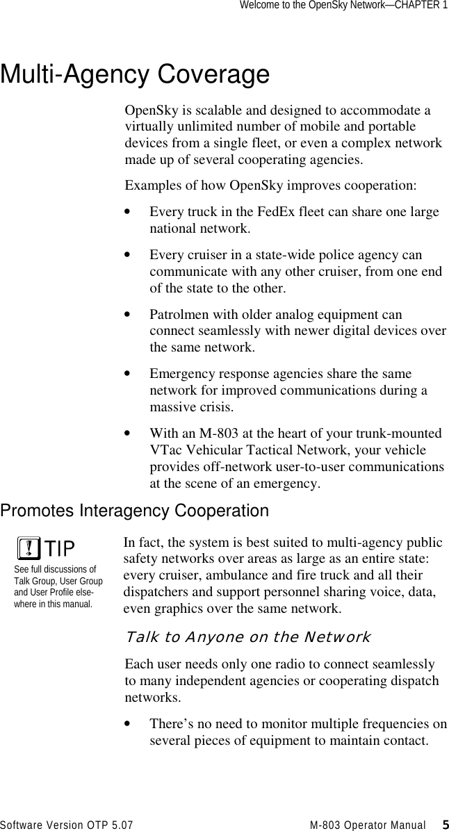 Welcome to the OpenSky Network—CHAPTER 1Software Version OTP 5.07 M-803 Operator Manual     5555Multi-Agency CoverageOpenSky is scalable and designed to accommodate avirtually unlimited number of mobile and portabledevices from a single fleet, or even a complex networkmade up of several cooperating agencies.Examples of how OpenSky improves cooperation:• Every truck in the FedEx fleet can share one largenational network.• Every cruiser in a state-wide police agency cancommunicate with any other cruiser, from one endof the state to the other.• Patrolmen with older analog equipment canconnect seamlessly with newer digital devices overthe same network.• Emergency response agencies share the samenetwork for improved communications during amassive crisis.• With an M-803 at the heart of your trunk-mountedVTac Vehicular Tactical Network, your vehicleprovides off-network user-to-user communicationsat the scene of an emergency.Promotes Interagency CooperationSee full discussions ofTalk Group, User Groupand User Profile else-where in this manual.In fact, the system is best suited to multi-agency publicsafety networks over areas as large as an entire state:every cruiser, ambulance and fire truck and all theirdispatchers and support personnel sharing voice, data,even graphics over the same network.Talk to Anyone on the NetworkEach user needs only one radio to connect seamlesslyto many independent agencies or cooperating dispatchnetworks.• There’s no need to monitor multiple frequencies onseveral pieces of equipment to maintain contact.