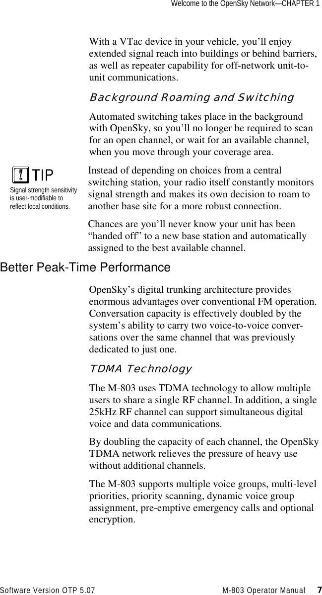 Welcome to the OpenSky Network—CHAPTER 1Software Version OTP 5.07 M-803 Operator Manual     7777With a VTac device in your vehicle, you’ll enjoyextended signal reach into buildings or behind barriers,as well as repeater capability for off-network unit-to-unit communications.Background Roaming and SwitchingAutomated switching takes place in the backgroundwith OpenSky, so you’ll no longer be required to scanfor an open channel, or wait for an available channel,when you move through your coverage area.Signal strength sensitivityis user-modifiable toreflect local conditions.Instead of depending on choices from a centralswitching station, your radio itself constantly monitorssignal strength and makes its own decision to roam toanother base site for a more robust connection.Chances are you’ll never know your unit has been“handed off” to a new base station and automaticallyassigned to the best available channel.Better Peak-Time PerformanceOpenSky’s digital trunking architecture providesenormous advantages over conventional FM operation.Conversation capacity is effectively doubled by thesystem’s ability to carry two voice-to-voice conver-sations over the same channel that was previouslydedicated to just one.TDMA TechnologyThe M-803 uses TDMA technology to allow multipleusers to share a single RF channel. In addition, a single25kHz RF channel can support simultaneous digitalvoice and data communications.By doubling the capacity of each channel, the OpenSkyTDMA network relieves the pressure of heavy usewithout additional channels.The M-803 supports multiple voice groups, multi-levelpriorities, priority scanning, dynamic voice groupassignment, pre-emptive emergency calls and optionalencryption.