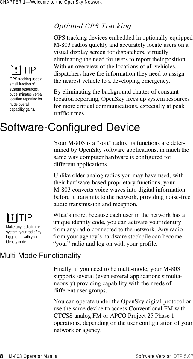 CHAPTER 1—Welcome to the OpenSky Network8888                    M-803 Operator Manual Software Version OTP 5.07Optional GPS TrackingGPS tracking devices embedded in optionally-equippedM-803 radios quickly and accurately locate users on avisual display screen for dispatchers, virtuallyeliminating the need for users to report their position.With an overview of the locations of all vehicles,dispatchers have the information they need to assignthe nearest vehicle to a developing emergency.By eliminating the background chatter of constantlocation reporting, OpenSky frees up system resourcesfor more critical communications, especially at peaktraffic times.Software-Configured DeviceYour M-803 is a “soft” radio. Its functions are deter-mined by OpenSky software applications, in much thesame way computer hardware is configured fordifferent applications.Unlike older analog radios you may have used, withtheir hardware-based proprietary functions, yourM-803 converts voice waves into digital informationbefore it transmits to the network, providing noise-freeaudio transmission and reception.Make any radio in thesystem “your radio” bylogging on with youridentity code.What’s more, because each user in the network has aunique identity code, you can activate your identityfrom any radio connected to the network. Any radiofrom your agency’s hardware stockpile can become“your” radio and log on with your profile.Multi-Mode FunctionalityFinally, if you need to be multi-mode, your M-803supports several (even several applications simulta-neously) providing capability with the needs ofdifferent user groups.You can operate under the OpenSky digital protocol oruse the same device to access Conventional FM withCTCSS analog FM or APCO Project 25 Phase 1operations, depending on the user configuration of yournetwork or agency.GPS tracking uses asmall fraction ofsystem resources,but eliminates verballocation reporting forhuge overallcapability gains.