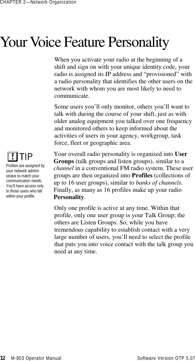 CHAPTER 2—Network Organization12121212                    M-803 Operator Manual     Software Version OTP 5.07Your Voice Feature PersonalityWhen you activate your radio at the beginning of ashift and sign on with your unique identity code, yourradio is assigned its IP address and “provisioned” witha radio personality that identifies the other users on thenetwork with whom you are most likely to need tocommunicate.Some users you’ll only monitor, others you’ll want totalk with during the course of your shift, just as witholder analog equipment you talked over one frequencyand monitored others to keep informed about theactivities of users in your agency, workgroup, taskforce, fleet or geographic area.Profiles are assigned byyour network admini-strator to match yourcommunication needs.You’ll have access onlyto those users who fallwithin your profile.Your overall radio personality is organized into UserGroups (talk groups and listen groups), similar to achannel in a conventional FM radio system. These usergroups are then organized into Profiles (collections ofup to 16 user groups), similar to banks of channels.Finally, as many as 16 profiles make up your radioPersonality.Only one profile is active at any time. Within thatprofile, only one user group is your Talk Group; theothers are Listen Groups. So, while you havetremendous capability to establish contact with a verylarge number of users, you’ll need to select the profilethat puts you into voice contact with the talk group youneed at any time.