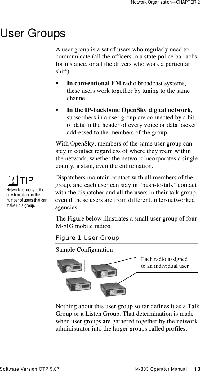 Network Organization—CHAPTER 2Software Version OTP 5.07 M-803 Operator Manual     13User GroupsA user group is a set of users who regularly need tocommunicate (all the officers in a state police barracks,for instance, or all the drivers who work a particularshift).• In conventional FM radio broadcast systems,these users work together by tuning to the samechannel.• In the IP-backbone OpenSky digital network,subscribers in a user group are connected by a bitof data in the header of every voice or data packetaddressed to the members of the group.With OpenSky, members of the same user group canstay in contact regardless of where they roam withinthe network, whether the network incorporates a singlecounty, a state, even the entire nation.Network capacity is theonly limitation on thenumber of users that canmake up a group.Dispatchers maintain contact with all members of thegroup, and each user can stay in “push-to-talk” contactwith the dispatcher and all the users in their talk group,even if those users are from different, inter-networkedagencies.The Figure below illustrates a small user group of fourM-803 mobile radios.Figure 1 User GroupSample ConfigurationNothing about this user group so far defines it as a TalkGroup or a Listen Group. That determination is madewhen user groups are gathered together by the networkadministrator into the larger groups called profiles.Each radio assignedto an individual user