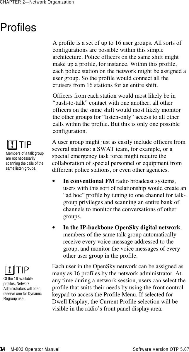 CHAPTER 2—Network Organization14141414                    M-803 Operator Manual     Software Version OTP 5.07ProfilesA profile is a set of up to 16 user groups. All sorts ofconfigurations are possible within this simplearchitecture. Police officers on the same shift mightmake up a profile, for instance. Within this profile,each police station on the network might be assigned auser group. So the profile would connect all thecruisers from 16 stations for an entire shift.Officers from each station would most likely be in“push-to-talk” contact with one another; all otherofficers on the same shift would most likely monitorthe other groups for “listen-only” access to all othercalls within the profile. But this is only one possibleconfiguration.Members of a talk groupare not necessarilyscanning the calls of thesame listen groups.A user group might just as easily include officers fromseveral stations: a SWAT team, for example, or aspecial emergency task force might require thecollaboration of special personnel or equipment fromdifferent police stations, or even other agencies.• In conventional FM radio broadcast systems,users with this sort of relationship would create an“ad hoc” profile by tuning to one channel for talk-group privileges and scanning an entire bank ofchannels to monitor the conversations of othergroups.• In the IP-backbone OpenSky digital network,members of the same talk group automaticallyreceive every voice message addressed to thegroup, and monitor the voice messages of everyother user group in the profile.Each user in the OpenSky network can be assigned asmany as 16 profiles by the network administrator. Atany time during a network session, users can select theprofile that suits their needs by using the front controlkeypad to access the Profile Menu. If selected forDwell Display, the Current Profile selection will bevisible in the radio’s front panel display area.Of the 16 availableprofiles, NetworkAdministrators will oftenreserve one for DynamicRegroup use.