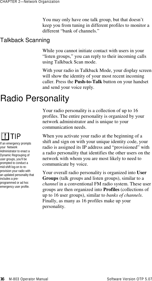 CHAPTER 2—Network Organization16161616                    M-803 Operator Manual     Software Version OTP 5.07You may only have one talk group, but that doesn’tkeep you from tuning in different profiles to monitor adifferent “bank of channels.”Talkback ScanningWhile you cannot initiate contact with users in your“listen groups,” you can reply to their incoming callsusing Talkback Scan mode.With your radio in Talkback Mode, your display screenwill show the identity of your most recent incomingcaller. Press the Push-to-Talk button on your handsetand send your voice reply.Radio PersonalityYour radio personality is a collection of up to 16profiles. The entire personality is organized by yournetwork administrator and is unique to yourcommunication needs.When you activate your radio at the beginning of ashift and sign on with your unique identity code, yourradio is assigned its IP address and “provisioned” witha radio personality that identifies the other users on thenetwork with whom you are most likely to need tocommunicate by voice.Your overall radio personality is organized into UserGroups (talk groups and listen groups), similar to achannel in a conventional FM radio system. These usergroups are then organized into Profiles (collections ofup to 16 user groups), similar to banks of channels.Finally, as many as 16 profiles make up yourpersonality.If an emergency promptsyour  NetworkAdministrator to enact aDynamic Regrouping ofuser groups, you’ll beprompted to conduct amid-shift log-on to re-provision your radio withan updated personality thatincludes a pre-programmed or ad hocemergency user profile.