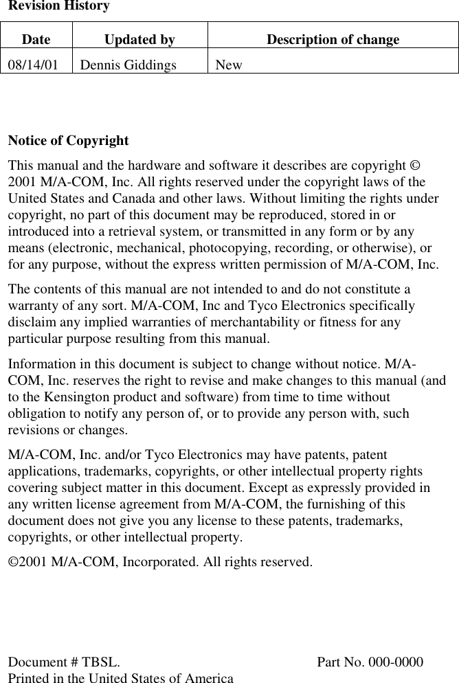 Revision HistoryDate Updated by Description of change08/14/01 Dennis Giddings NewNotice of CopyrightThis manual and the hardware and software it describes are copyright ©2001 M/A-COM, Inc. All rights reserved under the copyright laws of theUnited States and Canada and other laws. Without limiting the rights undercopyright, no part of this document may be reproduced, stored in orintroduced into a retrieval system, or transmitted in any form or by anymeans (electronic, mechanical, photocopying, recording, or otherwise), orfor any purpose, without the express written permission of M/A-COM, Inc.The contents of this manual are not intended to and do not constitute awarranty of any sort. M/A-COM, Inc and Tyco Electronics specificallydisclaim any implied warranties of merchantability or fitness for anyparticular purpose resulting from this manual.Information in this document is subject to change without notice. M/A-COM, Inc. reserves the right to revise and make changes to this manual (andto the Kensington product and software) from time to time withoutobligation to notify any person of, or to provide any person with, suchrevisions or changes.M/A-COM, Inc. and/or Tyco Electronics may have patents, patentapplications, trademarks, copyrights, or other intellectual property rightscovering subject matter in this document. Except as expressly provided inany written license agreement from M/A-COM, the furnishing of thisdocument does not give you any license to these patents, trademarks,copyrights, or other intellectual property.©2001 M/A-COM, Incorporated. All rights reserved.Document # TBSL. Part No. 000-0000Printed in the United States of America