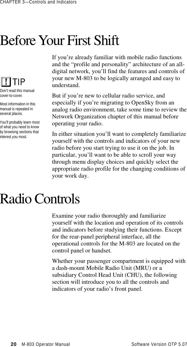 CHAPTER 3—Controls and Indicators20   M-803 Operator Manual     Software Version OTP 5.07Before Your First ShiftIf you’re already familiar with mobile radio functionsand the “profile and personality” architecture of an all-digital network, you’ll find the features and controls ofyour new M-803 to be logically arranged and easy tounderstand.But if you’re new to cellular radio service, andespecially if you’re migrating to OpenSky from ananalog radio environment, take some time to review theNetwork Organization chapter of this manual beforeoperating your radio.In either situation you’ll want to completely familiarizeyourself with the controls and indicators of your newradio before you start trying to use it on the job. Inparticular, you’ll want to be able to scroll your waythrough menu display choices and quickly select theappropriate radio profile for the changing conditions ofyour work day.Radio ControlsExamine your radio thoroughly and familiarizeyourself with the location and operation of its controlsand indicators before studying their functions. Exceptfor the rear-panel peripheral interface, all theoperational controls for the M-803 are located on thecontrol panel or handset.Whether your passenger compartment is equipped witha dash-mount Mobile Radio Unit (MRU) or asubsidiary Control Head Unit (CHU), the followingsection will introduce you to all the controls andindicators of your radio’s front panel.Don’t read this manualcover-to-cover.Most information in thismanual is repeated inseveral places.You’ll probably learn mostof what you need to knowby browsing sections thatinterest you most.
