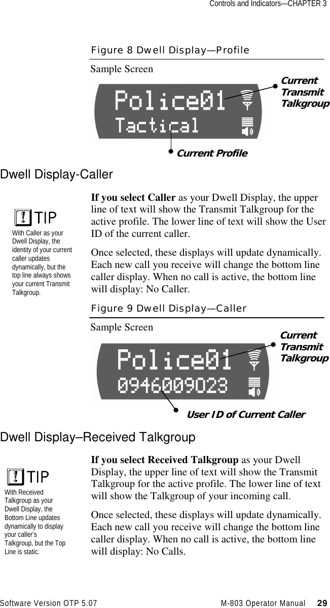 Controls and Indicators—CHAPTER 3Software Version OTP 5.07 M-803 Operator Manual     29Figure 8 Dwell Display—ProfileSample ScreenDwell Display-CallerIf you select Caller as your Dwell Display, the upperline of text will show the Transmit Talkgroup for theactive profile. The lower line of text will show the UserID of the current caller.Once selected, these displays will update dynamically.Each new call you receive will change the bottom linecaller display. When no call is active, the bottom linewill display: No Caller.Figure 9 Dwell Display—CallerSample ScreenDwell Display–Received TalkgroupIf you select Received Talkgroup as your DwellDisplay, the upper line of text will show the TransmitTalkgroup for the active profile. The lower line of textwill show the Talkgroup of your incoming call.Once selected, these displays will update dynamically.Each new call you receive will change the bottom linecaller display. When no call is active, the bottom linewill display: No Calls.CurrentTransmitTalkgroupCurrent ProfileCurrentTransmitTalkgroupUser ID of Current CallerWith Caller as yourDwell Display, theidentity of your currentcaller updatesdynamically, but thetop line always showsyour current TransmitTalkgroup.With ReceivedTalkgroup as yourDwell Display, theBottom Line updatesdynamically to displayyour caller’sTalkgroup, but the TopLine is static.