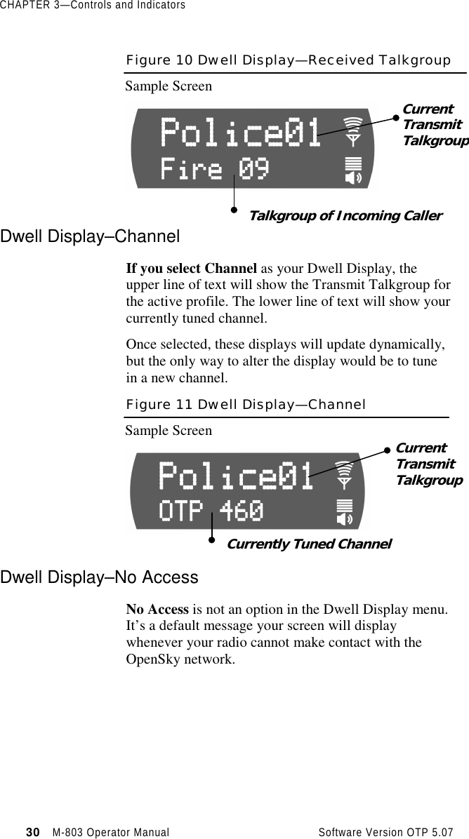 CHAPTER 3—Controls and Indicators30   M-803 Operator Manual     Software Version OTP 5.07Figure 10 Dwell Display—Received TalkgroupSample ScreenDwell Display–ChannelIf you select Channel as your Dwell Display, theupper line of text will show the Transmit Talkgroup forthe active profile. The lower line of text will show yourcurrently tuned channel.Once selected, these displays will update dynamically,but the only way to alter the display would be to tunein a new channel.Figure 11 Dwell Display—ChannelSample ScreenDwell Display–No AccessNo Access is not an option in the Dwell Display menu.It’s a default message your screen will displaywhenever your radio cannot make contact with theOpenSky network.CurrentTransmitTalkgroupTalkgroup of Incoming CallerCurrentTransmitTalkgroupCurrently Tuned Channel