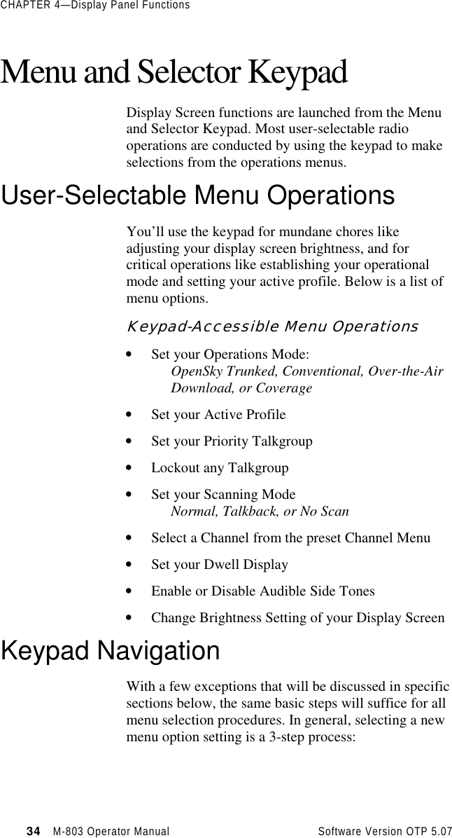 CHAPTER 4—Display Panel Functions34   M-803 Operator Manual     Software Version OTP 5.07Menu and Selector KeypadDisplay Screen functions are launched from the Menuand Selector Keypad. Most user-selectable radiooperations are conducted by using the keypad to makeselections from the operations menus.User-Selectable Menu OperationsYou’ll use the keypad for mundane chores likeadjusting your display screen brightness, and forcritical operations like establishing your operationalmode and setting your active profile. Below is a list ofmenu options.Keypad-Accessible Menu Operations• Set your Operations Mode:OpenSky Trunked, Conventional, Over-the-AirDownload, or Coverage• Set your Active Profile• Set your Priority Talkgroup• Lockout any Talkgroup• Set your Scanning ModeNormal, Talkback, or No Scan• Select a Channel from the preset Channel Menu• Set your Dwell Display• Enable or Disable Audible Side Tones• Change Brightness Setting of your Display ScreenKeypad NavigationWith a few exceptions that will be discussed in specificsections below, the same basic steps will suffice for allmenu selection procedures. In general, selecting a newmenu option setting is a 3-step process: