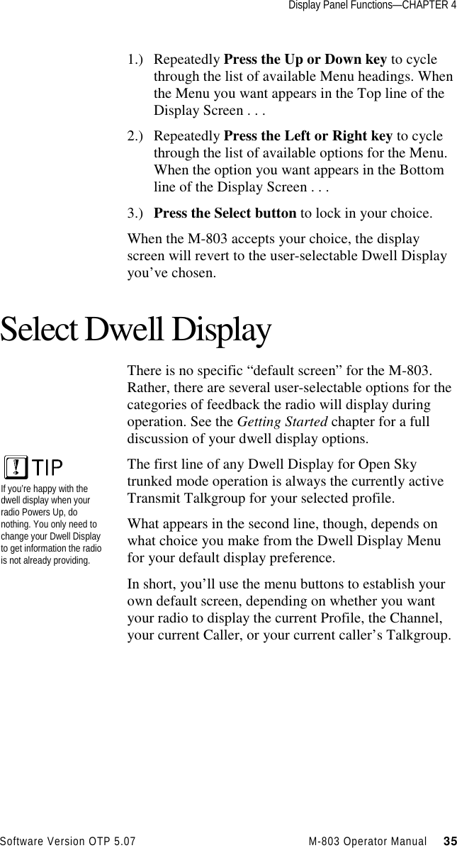 Display Panel Functions—CHAPTER 4Software Version OTP 5.07 M-803 Operator Manual     351.) Repeatedly Press the Up or Down key to cyclethrough the list of available Menu headings. Whenthe Menu you want appears in the Top line of theDisplay Screen . . .2.) Repeatedly Press the Left or Right key to cyclethrough the list of available options for the Menu.When the option you want appears in the Bottomline of the Display Screen . . .3.) Press the Select button to lock in your choice.When the M-803 accepts your choice, the displayscreen will revert to the user-selectable Dwell Displayyou’ve chosen.Select Dwell DisplayThere is no specific “default screen” for the M-803.Rather, there are several user-selectable options for thecategories of feedback the radio will display duringoperation. See the Getting Started chapter for a fulldiscussion of your dwell display options.The first line of any Dwell Display for Open Skytrunked mode operation is always the currently activeTransmit Talkgroup for your selected profile.What appears in the second line, though, depends onwhat choice you make from the Dwell Display Menufor your default display preference.In short, you’ll use the menu buttons to establish yourown default screen, depending on whether you wantyour radio to display the current Profile, the Channel,your current Caller, or your current caller’s Talkgroup.If you’re happy with thedwell display when yourradio Powers Up, donothing. You only need tochange your Dwell Displayto get information the radiois not already providing.