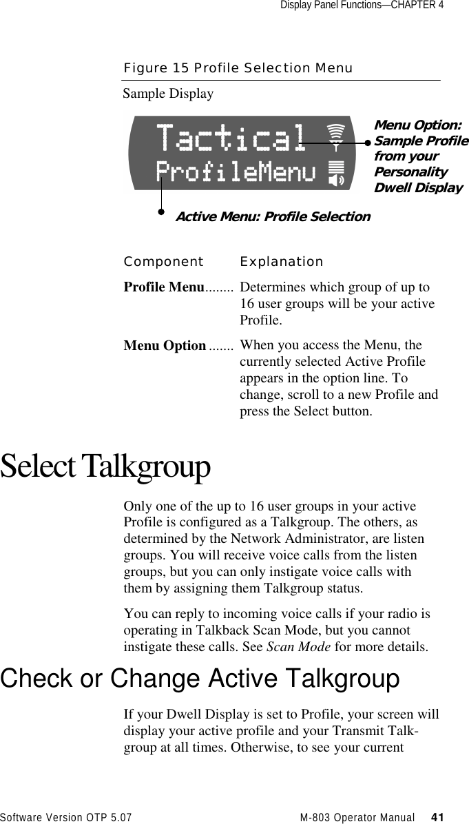 Display Panel Functions—CHAPTER 4Software Version OTP 5.07 M-803 Operator Manual     41Figure 15 Profile Selection MenuSample DisplayComponent ExplanationProfile Menu........ Determines which group of up to16 user groups will be your activeProfile.Menu Option ....... When you access the Menu, thecurrently selected Active Profileappears in the option line. Tochange, scroll to a new Profile andpress the Select button.Select TalkgroupOnly one of the up to 16 user groups in your activeProfile is configured as a Talkgroup. The others, asdetermined by the Network Administrator, are listengroups. You will receive voice calls from the listengroups, but you can only instigate voice calls withthem by assigning them Talkgroup status.You can reply to incoming voice calls if your radio isoperating in Talkback Scan Mode, but you cannotinstigate these calls. See Scan Mode for more details.Check or Change Active TalkgroupIf your Dwell Display is set to Profile, your screen willdisplay your active profile and your Transmit Talk-group at all times. Otherwise, to see your currentMenu Option:Sample Profilefrom yourPersonalityDwell DisplayActive Menu: Profile Selection