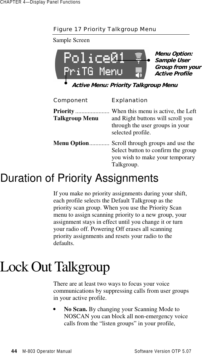 CHAPTER 4—Display Panel Functions44   M-803 Operator Manual     Software Version OTP 5.07Figure 17 Priority Talkgroup MenuSample ScreenComponent ExplanationPriority......................Talkgroup Menu When this menu is active, the Leftand Right buttons will scroll youthrough the user groups in yourselected profile.Menu Option............. Scroll through groups and use theSelect button to confirm the groupyou wish to make your temporaryTalkgroup.Duration of Priority AssignmentsIf you make no priority assignments during your shift,each profile selects the Default Talkgroup as thepriority scan group. When you use the Priority Scanmenu to assign scanning priority to a new group, yourassignment stays in effect until you change it or turnyour radio off. Powering Off erases all scanningpriority assignments and resets your radio to thedefaults.Lock Out TalkgroupThere are at least two ways to focus your voicecommunications by suppressing calls from user groupsin your active profile.• No Scan. By changing your Scanning Mode toNOSCAN you can block all non-emergency voicecalls from the “listen groups” in your profile,Menu Option:Sample UserGroup from yourActive ProfileActive Menu: Priority Talkgroup Menu