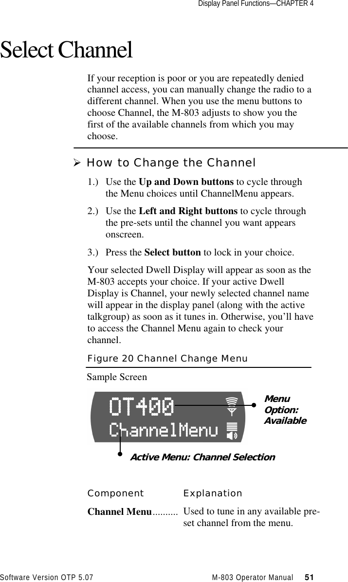 Display Panel Functions—CHAPTER 4Software Version OTP 5.07 M-803 Operator Manual     51Select ChannelIf your reception is poor or you are repeatedly deniedchannel access, you can manually change the radio to adifferent channel. When you use the menu buttons tochoose Channel, the M-803 adjusts to show you thefirst of the available channels from which you maychoose.Ø How to Change the Channel1.) Use the Up and Down buttons to cycle throughthe Menu choices until ChannelMenu appears.2.) Use the Left and Right buttons to cycle throughthe pre-sets until the channel you want appearsonscreen.3.) Press the Select button to lock in your choice.Your selected Dwell Display will appear as soon as theM-803 accepts your choice. If your active DwellDisplay is Channel, your newly selected channel namewill appear in the display panel (along with the activetalkgroup) as soon as it tunes in. Otherwise, you’ll haveto access the Channel Menu again to check yourchannel.Figure 20 Channel Change MenuSample ScreenComponent ExplanationChannel Menu.......... Used to tune in any available pre-set channel from the menu.MenuOption:AvailableActive Menu: Channel Selection