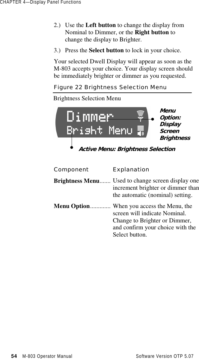 CHAPTER 4—Display Panel Functions54   M-803 Operator Manual     Software Version OTP 5.072.) Use the Left button to change the display fromNominal to Dimmer, or the Right button tochange the display to Brighter.3.) Press the Select button to lock in your choice.Your selected Dwell Display will appear as soon as theM-803 accepts your choice. Your display screen shouldbe immediately brighter or dimmer as you requested.Figure 22 Brightness Selection MenuBrightness Selection MenuComponent ExplanationBrightness Menu....... Used to change screen display oneincrement brighter or dimmer thanthe automatic (nominal) setting.Menu Option............. When you access the Menu, thescreen will indicate Nominal.Change to Brighter or Dimmer,and confirm your choice with theSelect button.MenuOption:DisplayScreenBrightnessActive Menu: Brightness Selection
