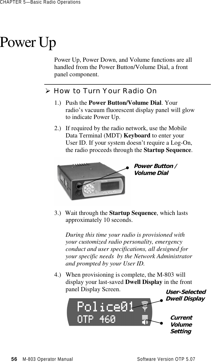 CHAPTER 5—Basic Radio Operations56   M-803 Operator Manual     Software Version OTP 5.07Power UpPower Up, Power Down, and Volume functions are allhandled from the Power Button/Volume Dial, a frontpanel component.Ø How to Turn Your Radio On1.) Push the Power Button/Volume Dial. Yourradio’s vacuum fluorescent display panel will glowto indicate Power Up.2.) If required by the radio network, use the MobileData Terminal (MDT) Keyboard to enter yourUser ID. If your system doesn’t require a Log-On,the radio proceeds through the Startup Sequence.3.) Wait through the Startup Sequence, which lastsapproximately 10 seconds.During this time your radio is provisioned withyour customized radio personality, emergencyconduct and user specifications, all designed foryour specific needs  by the Network Administratorand prompted by your User ID.4.) When provisioning is complete, the M-803 willdisplay your last-saved Dwell Display in the frontpanel Display Screen.Power Button /Volume DialUser-SelectedDwell DisplayCurrentVolumeSetting