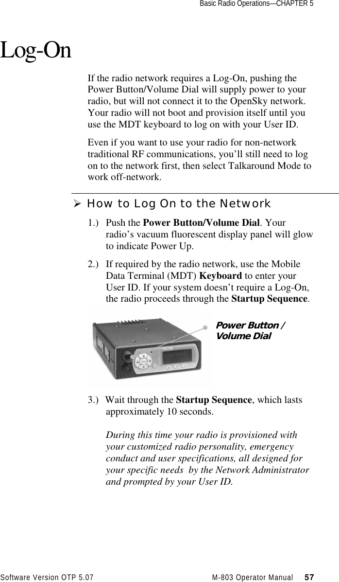 Basic Radio Operations—CHAPTER 5Software Version OTP 5.07 M-803 Operator Manual     57Log-OnIf the radio network requires a Log-On, pushing thePower Button/Volume Dial will supply power to yourradio, but will not connect it to the OpenSky network.Your radio will not boot and provision itself until youuse the MDT keyboard to log on with your User ID.Even if you want to use your radio for non-networktraditional RF communications, you’ll still need to logon to the network first, then select Talkaround Mode towork off-network.Ø How to Log On to the Network1.) Push the Power Button/Volume Dial. Yourradio’s vacuum fluorescent display panel will glowto indicate Power Up.2.) If required by the radio network, use the MobileData Terminal (MDT) Keyboard to enter yourUser ID. If your system doesn’t require a Log-On,the radio proceeds through the Startup Sequence.3.) Wait through the Startup Sequence, which lastsapproximately 10 seconds.During this time your radio is provisioned withyour customized radio personality, emergencyconduct and user specifications, all designed foryour specific needs  by the Network Administratorand prompted by your User ID.Power Button /Volume Dial