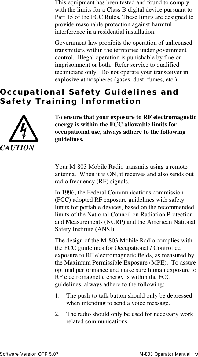 Software Version OTP 5.07 M-803 Operator Manual   vvvvThis equipment has been tested and found to complywith the limits for a Class B digital device pursuant toPart 15 of the FCC Rules. These limits are designed toprovide reasonable protection against harmfulinterference in a residential installation.Government law prohibits the operation of unlicensedtransmitters within the territories under governmentcontrol.  Illegal operation is punishable by fine orimprisonment or both.  Refer service to qualifiedtechnicians only.  Do not operate your transceiver inexplosive atmospheres (gases, dust, fumes, etc.).Occupational Safety Guidelines andSafety Training InformationCAUTIONTo ensure that your exposure to RF electromagneticenergy is within the FCC allowable limits foroccupational use, always adhere to the followingguidelines.Your M-803 Mobile Radio transmits using a remoteantenna.  When it is ON, it receives and also sends outradio frequency (RF) signals.In 1996, the Federal Communications commission(FCC) adopted RF exposure guidelines with safetylimits for portable devices, based on the recommendedlimits of the National Council on Radiation Protectionand Measurements (NCRP) and the American NationalSafety Institute (ANSI).The design of the M-803 Mobile Radio complies withthe FCC guidelines for Occupational / Controlledexposure to RF electromagnetic fields, as measured bythe Maximum Permissible Exposure (MPE).  To assureoptimal performance and make sure human exposure toRF electromagnetic energy is within the FCCguidelines, always adhere to the following:1. The push-to-talk button should only be depressedwhen intending to send a voice message.2. The radio should only be used for necessary workrelated communications.