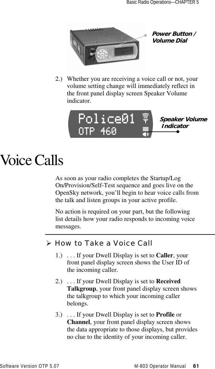 Basic Radio Operations—CHAPTER 5Software Version OTP 5.07 M-803 Operator Manual     612.) Whether you are receiving a voice call or not, yourvolume setting change will immediately reflect inthe front panel display screen Speaker Volumeindicator.Voice CallsAs soon as your radio completes the Startup/LogOn/Provision/Self-Test sequence and goes live on theOpenSky network, you’ll begin to hear voice calls fromthe talk and listen groups in your active profile.No action is required on your part, but the followinglist details how your radio responds to incoming voicemessages.Ø How to Take a Voice Call1.) . . . If your Dwell Display is set to Caller, yourfront panel display screen shows the User ID ofthe incoming caller.2.) . . . If your Dwell Display is set to ReceivedTalkgroup, your front panel display screen showsthe talkgroup to which your incoming callerbelongs.3.) . . . If your Dwell Display is set to Profile orChannel, your front panel display screen showsthe data appropriate to those displays, but providesno clue to the identity of your incoming caller.Power Button /Volume DialSpeaker Volume Indicator