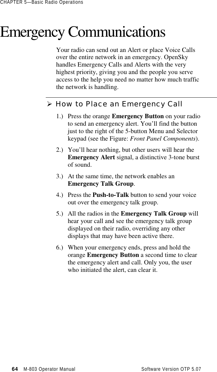 CHAPTER 5—Basic Radio Operations64   M-803 Operator Manual     Software Version OTP 5.07Emergency CommunicationsYour radio can send out an Alert or place Voice Callsover the entire network in an emergency. OpenSkyhandles Emergency Calls and Alerts with the veryhighest priority, giving you and the people you serveaccess to the help you need no matter how much trafficthe network is handling.Ø How to Place an Emergency Call1.) Press the orange Emergency Button on your radioto send an emergency alert. You’ll find the buttonjust to the right of the 5-button Menu and Selectorkeypad (see the Figure: Front Panel Components).2.) You’ll hear nothing, but other users will hear theEmergency Alert signal, a distinctive 3-tone burstof sound.3.) At the same time, the network enables anEmergency Talk Group.4.) Press the Push-to-Talk button to send your voiceout over the emergency talk group.5.) All the radios in the Emergency Talk Group willhear your call and see the emergency talk groupdisplayed on their radio, overriding any otherdisplays that may have been active there.6.) When your emergency ends, press and hold theorange Emergency Button a second time to clearthe emergency alert and call. Only you, the userwho initiated the alert, can clear it.