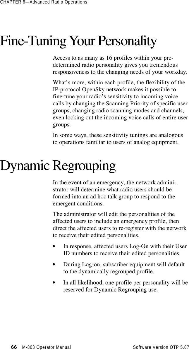 CHAPTER 6—Advanced Radio Operations66   M-803 Operator Manual     Software Version OTP 5.07Fine-Tuning Your PersonalityAccess to as many as 16 profiles within your pre-determined radio personality gives you tremendousresponsiveness to the changing needs of your workday.What’s more, within each profile, the flexibility of theIP-protocol OpenSky network makes it possible tofine-tune your radio’s sensitivity to incoming voicecalls by changing the Scanning Priority of specific usergroups, changing radio scanning modes and channels,even locking out the incoming voice calls of entire usergroups.In some ways, these sensitivity tunings are analogousto operations familiar to users of analog equipment.Dynamic RegroupingIn the event of an emergency, the network admini-strator will determine what radio users should beformed into an ad hoc talk group to respond to theemergent conditions.The administrator will edit the personalities of theaffected users to include an emergency profile, thendirect the affected users to re-register with the networkto receive their edited personalities.• In response, affected users Log-On with their UserID numbers to receive their edited personalities.• During Log-on, subscriber equipment will defaultto the dynamically regrouped profile.• In all likelihood, one profile per personality will bereserved for Dynamic Regrouping use.