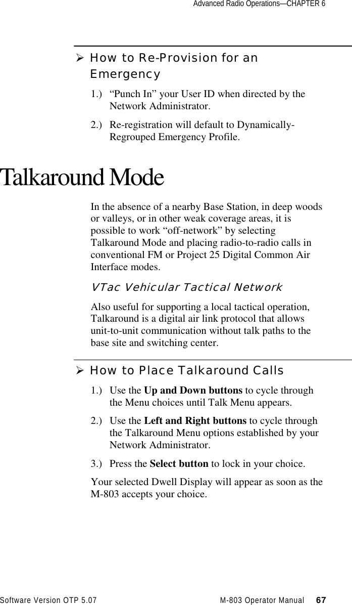 Advanced Radio Operations—CHAPTER 6Software Version OTP 5.07 M-803 Operator Manual     67Ø How to Re-Provision for anEmergency1.) “Punch In” your User ID when directed by theNetwork Administrator.2.) Re-registration will default to Dynamically-Regrouped Emergency Profile.Talkaround ModeIn the absence of a nearby Base Station, in deep woodsor valleys, or in other weak coverage areas, it ispossible to work “off-network” by selectingTalkaround Mode and placing radio-to-radio calls inconventional FM or Project 25 Digital Common AirInterface modes.VTac Vehicular Tactical NetworkAlso useful for supporting a local tactical operation,Talkaround is a digital air link protocol that allowsunit-to-unit communication without talk paths to thebase site and switching center.Ø How to Place Talkaround Calls1.) Use the Up and Down buttons to cycle throughthe Menu choices until Talk Menu appears.2.) Use the Left and Right buttons to cycle throughthe Talkaround Menu options established by yourNetwork Administrator.3.) Press the Select button to lock in your choice.Your selected Dwell Display will appear as soon as theM-803 accepts your choice.