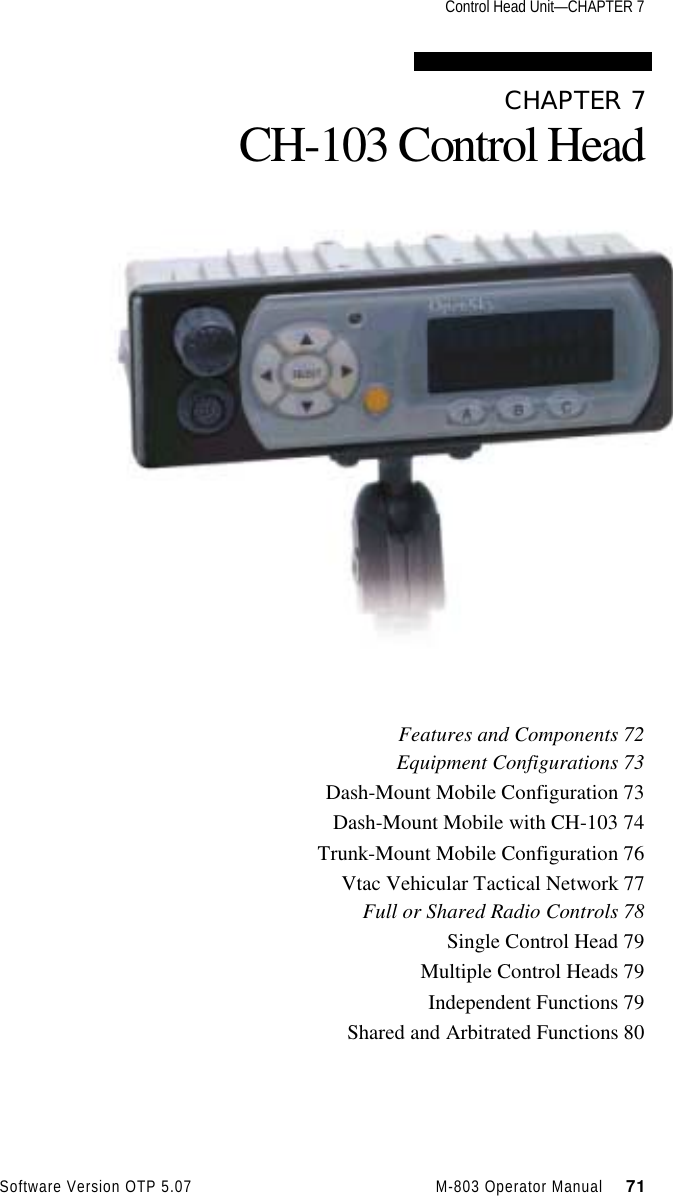 Control Head Unit—CHAPTER 7Software Version OTP 5.07 M-803 Operator Manual     71CHAPTER 7CH-103 Control HeadFeatures and Components 72Equipment Configurations 73Dash-Mount Mobile Configuration 73Dash-Mount Mobile with CH-103 74Trunk-Mount Mobile Configuration 76Vtac Vehicular Tactical Network 77Full or Shared Radio Controls 78Single Control Head 79Multiple Control Heads 79Independent Functions 79Shared and Arbitrated Functions 80
