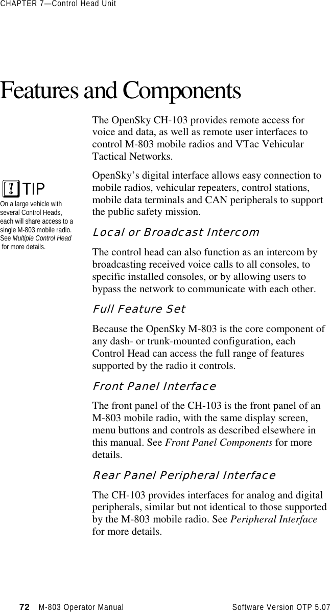 CHAPTER 7—Control Head Unit72   M-803 Operator Manual     Software Version OTP 5.07Features and ComponentsThe OpenSky CH-103 provides remote access forvoice and data, as well as remote user interfaces tocontrol M-803 mobile radios and VTac VehicularTactical Networks.OpenSky’s digital interface allows easy connection tomobile radios, vehicular repeaters, control stations,mobile data terminals and CAN peripherals to supportthe public safety mission.Local or Broadcast IntercomThe control head can also function as an intercom bybroadcasting received voice calls to all consoles, tospecific installed consoles, or by allowing users tobypass the network to communicate with each other.Full Feature SetBecause the OpenSky M-803 is the core component ofany dash- or trunk-mounted configuration, eachControl Head can access the full range of featuressupported by the radio it controls.Front Panel InterfaceThe front panel of the CH-103 is the front panel of anM-803 mobile radio, with the same display screen,menu buttons and controls as described elsewhere inthis manual. See Front Panel Components for moredetails.Rear Panel Peripheral InterfaceThe CH-103 provides interfaces for analog and digitalperipherals, similar but not identical to those supportedby the M-803 mobile radio. See Peripheral Interfacefor more details.On a large vehicle withseveral Control Heads,each will share access to asingle M-803 mobile radio.See Multiple Control Head for more details.