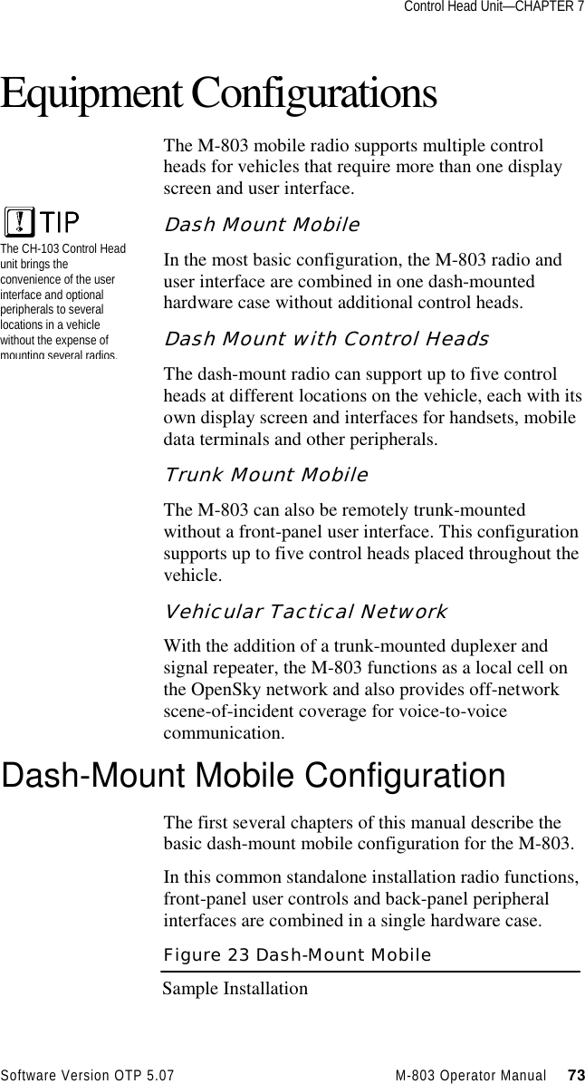 Control Head Unit—CHAPTER 7Software Version OTP 5.07 M-803 Operator Manual     73Equipment ConfigurationsThe M-803 mobile radio supports multiple controlheads for vehicles that require more than one displayscreen and user interface.Dash Mount MobileIn the most basic configuration, the M-803 radio anduser interface are combined in one dash-mountedhardware case without additional control heads.Dash Mount with Control HeadsThe dash-mount radio can support up to five controlheads at different locations on the vehicle, each with itsown display screen and interfaces for handsets, mobiledata terminals and other peripherals.Trunk Mount MobileThe M-803 can also be remotely trunk-mountedwithout a front-panel user interface. This configurationsupports up to five control heads placed throughout thevehicle.Vehicular Tactical NetworkWith the addition of a trunk-mounted duplexer andsignal repeater, the M-803 functions as a local cell onthe OpenSky network and also provides off-networkscene-of-incident coverage for voice-to-voicecommunication.Dash-Mount Mobile ConfigurationThe first several chapters of this manual describe thebasic dash-mount mobile configuration for the M-803.In this common standalone installation radio functions,front-panel user controls and back-panel peripheralinterfaces are combined in a single hardware case.Figure 23 Dash-Mount MobileSample InstallationThe CH-103 Control Headunit brings theconvenience of the userinterface and optionalperipherals to severallocations in a vehiclewithout the expense ofmounting several radios.