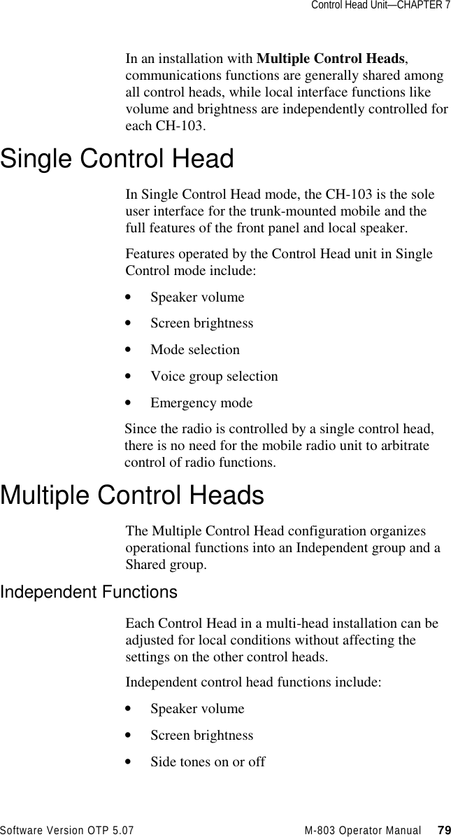 Control Head Unit—CHAPTER 7Software Version OTP 5.07 M-803 Operator Manual     79In an installation with Multiple Control Heads,communications functions are generally shared amongall control heads, while local interface functions likevolume and brightness are independently controlled foreach CH-103.Single Control HeadIn Single Control Head mode, the CH-103 is the soleuser interface for the trunk-mounted mobile and thefull features of the front panel and local speaker.Features operated by the Control Head unit in SingleControl mode include:• Speaker volume• Screen brightness• Mode selection• Voice group selection• Emergency modeSince the radio is controlled by a single control head,there is no need for the mobile radio unit to arbitratecontrol of radio functions.Multiple Control HeadsThe Multiple Control Head configuration organizesoperational functions into an Independent group and aShared group.Independent FunctionsEach Control Head in a multi-head installation can beadjusted for local conditions without affecting thesettings on the other control heads.Independent control head functions include:• Speaker volume• Screen brightness• Side tones on or off