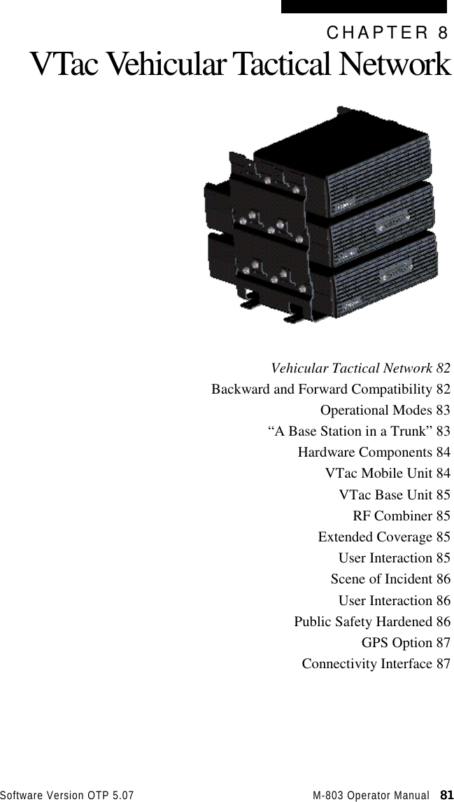 Software Version OTP 5.07 M-803 Operator Manual   81818181CHAPTER 8VTac Vehicular Tactical NetworkVehicular Tactical Network 82Backward and Forward Compatibility 82Operational Modes 83“A Base Station in a Trunk” 83Hardware Components 84VTac Mobile Unit 84VTac Base Unit 85RF Combiner 85Extended Coverage 85User Interaction 85Scene of Incident 86User Interaction 86Public Safety Hardened 86GPS Option 87Connectivity Interface 87