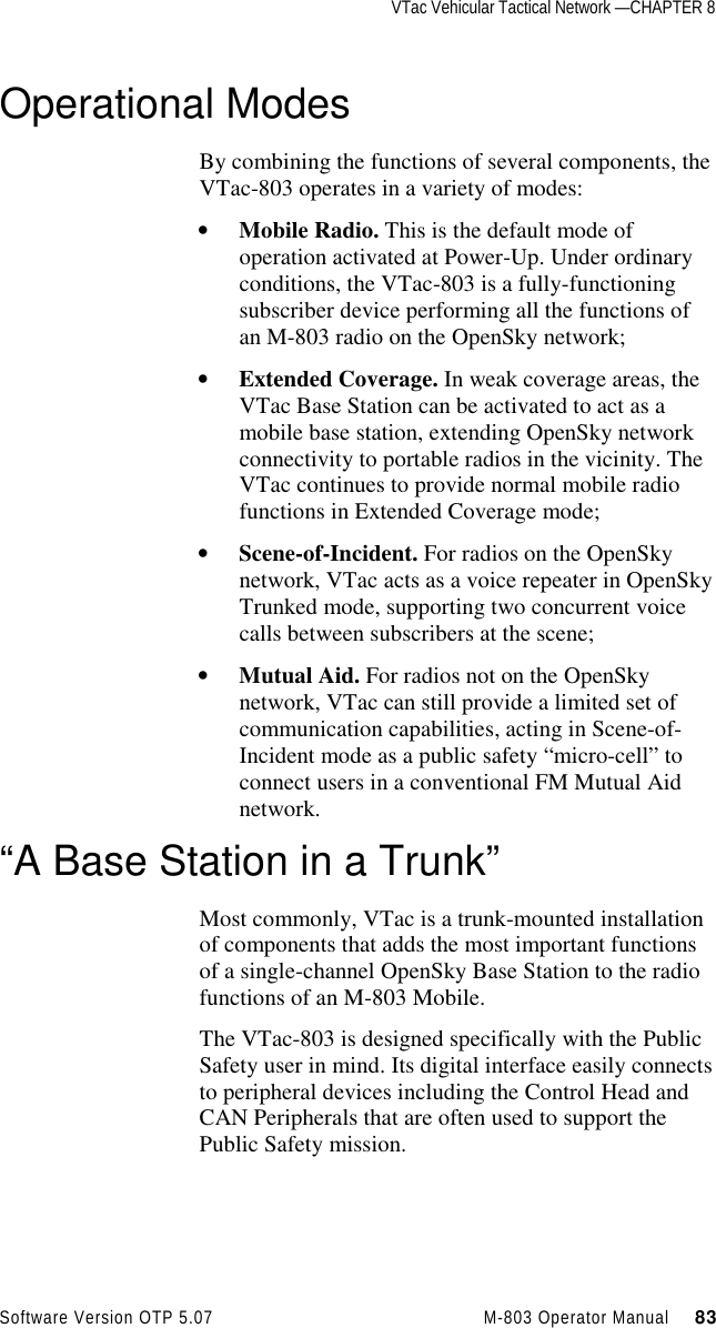 VTac Vehicular Tactical Network —CHAPTER 8Software Version OTP 5.07 M-803 Operator Manual     83Operational ModesBy combining the functions of several components, theVTac-803 operates in a variety of modes:• Mobile Radio. This is the default mode ofoperation activated at Power-Up. Under ordinaryconditions, the VTac-803 is a fully-functioningsubscriber device performing all the functions ofan M-803 radio on the OpenSky network;• Extended Coverage. In weak coverage areas, theVTac Base Station can be activated to act as amobile base station, extending OpenSky networkconnectivity to portable radios in the vicinity. TheVTac continues to provide normal mobile radiofunctions in Extended Coverage mode;• Scene-of-Incident. For radios on the OpenSkynetwork, VTac acts as a voice repeater in OpenSkyTrunked mode, supporting two concurrent voicecalls between subscribers at the scene;• Mutual Aid. For radios not on the OpenSkynetwork, VTac can still provide a limited set ofcommunication capabilities, acting in Scene-of-Incident mode as a public safety “micro-cell” toconnect users in a conventional FM Mutual Aidnetwork.“A Base Station in a Trunk”Most commonly, VTac is a trunk-mounted installationof components that adds the most important functionsof a single-channel OpenSky Base Station to the radiofunctions of an M-803 Mobile.The VTac-803 is designed specifically with the PublicSafety user in mind. Its digital interface easily connectsto peripheral devices including the Control Head andCAN Peripherals that are often used to support thePublic Safety mission.