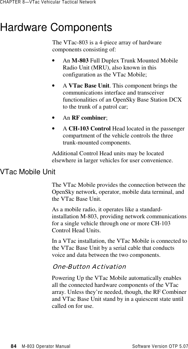 CHAPTER 8—VTac Vehicular Tactical Network84   M-803 Operator Manual     Software Version OTP 5.07Hardware ComponentsThe VTac-803 is a 4-piece array of hardwarecomponents consisting of:• An M-803 Full Duplex Trunk Mounted MobileRadio Unit (MRU), also known in thisconfiguration as the VTac Mobile;• A VTac Base Unit. This component brings thecommunications interface and transceiverfunctionalities of an OpenSky Base Station DCXto the trunk of a patrol car;• An RF combiner;• A CH-103 Control Head located in the passengercompartment of the vehicle controls the threetrunk-mounted components.Additional Control Head units may be locatedelsewhere in larger vehicles for user convenience.VTac Mobile UnitThe VTac Mobile provides the connection between theOpenSky network, operator, mobile data terminal, andthe VTac Base Unit.As a mobile radio, it operates like a standard-installation M-803, providing network communicationsfor a single vehicle through one or more CH-103Control Head Units.In a VTac installation, the VTac Mobile is connected tothe VTac Base Unit by a serial cable that conductsvoice and data between the two components.One-Button ActivationPowering Up the VTac Mobile automatically enablesall the connected hardware components of the VTacarray. Unless they’re needed, though, the RF Combinerand VTac Base Unit stand by in a quiescent state untilcalled on for use.