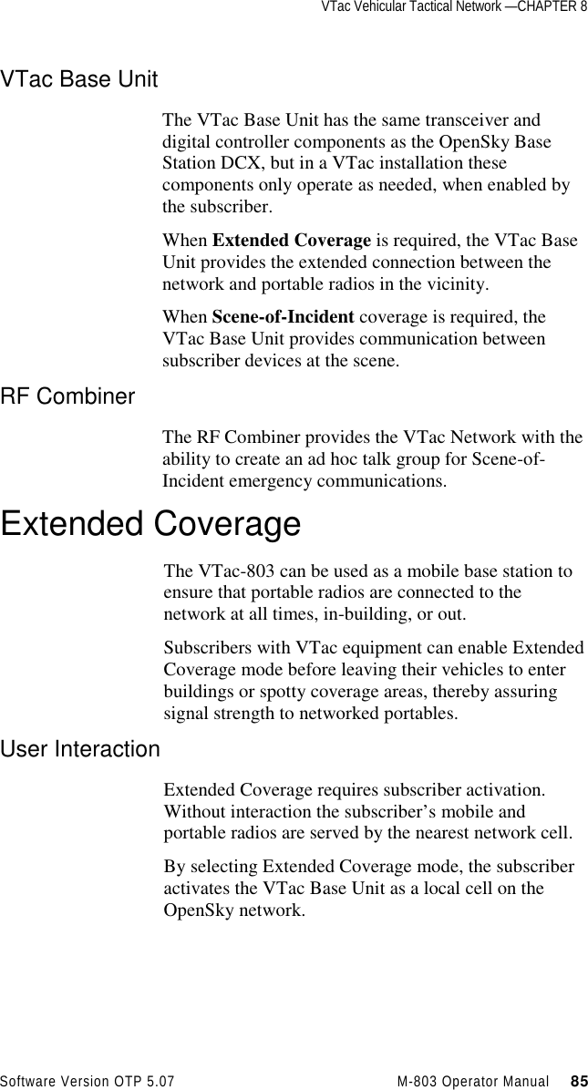 VTac Vehicular Tactical Network —CHAPTER 8Software Version OTP 5.07 M-803 Operator Manual     85VTac Base UnitThe VTac Base Unit has the same transceiver anddigital controller components as the OpenSky BaseStation DCX, but in a VTac installation thesecomponents only operate as needed, when enabled bythe subscriber.When Extended Coverage is required, the VTac BaseUnit provides the extended connection between thenetwork and portable radios in the vicinity.When Scene-of-Incident coverage is required, theVTac Base Unit provides communication betweensubscriber devices at the scene.RF CombinerThe RF Combiner provides the VTac Network with theability to create an ad hoc talk group for Scene-of-Incident emergency communications.Extended CoverageThe VTac-803 can be used as a mobile base station toensure that portable radios are connected to thenetwork at all times, in-building, or out.Subscribers with VTac equipment can enable ExtendedCoverage mode before leaving their vehicles to enterbuildings or spotty coverage areas, thereby assuringsignal strength to networked portables.User InteractionExtended Coverage requires subscriber activation.Without interaction the subscriber’s mobile andportable radios are served by the nearest network cell.By selecting Extended Coverage mode, the subscriberactivates the VTac Base Unit as a local cell on theOpenSky network.