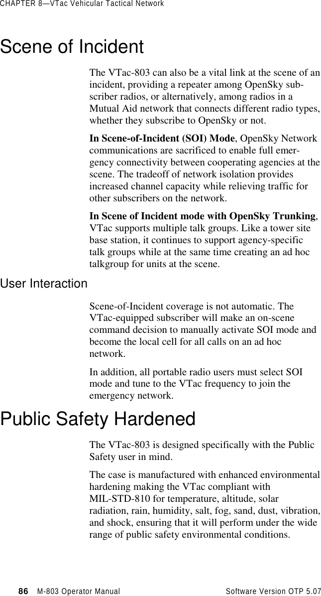 CHAPTER 8—VTac Vehicular Tactical Network86   M-803 Operator Manual     Software Version OTP 5.07Scene of IncidentThe VTac-803 can also be a vital link at the scene of anincident, providing a repeater among OpenSky sub-scriber radios, or alternatively, among radios in aMutual Aid network that connects different radio types,whether they subscribe to OpenSky or not.In Scene-of-Incident (SOI) Mode, OpenSky Networkcommunications are sacrificed to enable full emer-gency connectivity between cooperating agencies at thescene. The tradeoff of network isolation providesincreased channel capacity while relieving traffic forother subscribers on the network.In Scene of Incident mode with OpenSky Trunking,VTac supports multiple talk groups. Like a tower sitebase station, it continues to support agency-specifictalk groups while at the same time creating an ad hoctalkgroup for units at the scene.User InteractionScene-of-Incident coverage is not automatic. TheVTac-equipped subscriber will make an on-scenecommand decision to manually activate SOI mode andbecome the local cell for all calls on an ad hocnetwork.In addition, all portable radio users must select SOImode and tune to the VTac frequency to join theemergency network.Public Safety HardenedThe VTac-803 is designed specifically with the PublicSafety user in mind.The case is manufactured with enhanced environmentalhardening making the VTac compliant withMIL-STD-810 for temperature, altitude, solarradiation, rain, humidity, salt, fog, sand, dust, vibration,and shock, ensuring that it will perform under the widerange of public safety environmental conditions.