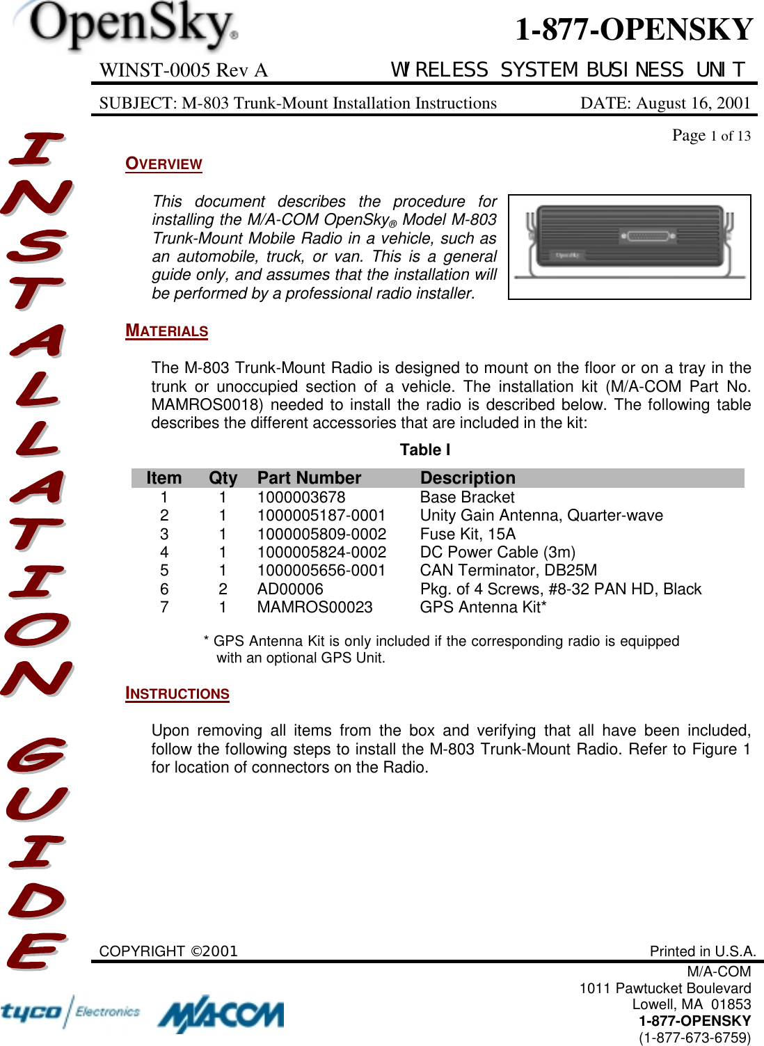 WINST-0005 Rev A WIRELESS SYSTEM BUSINESS UNITSUBJECT: M-803 Trunk-Mount Installation Instructions DATE: August 16, 2001Page 1 of 13COPYRIGHT ©2001 Printed in U.S.A.M/A-COM1011 Pawtucket BoulevardLowell, MA  018531-877-OPENSKY(1-877-673-6759)1-877-OPENSKYOVERVIEWThis document describes the procedure forinstalling the M/A-COM OpenSky® Model M-803Trunk-Mount Mobile Radio in a vehicle, such asan automobile, truck, or van. This is a generalguide only, and assumes that the installation willbe performed by a professional radio installer.MATERIALSThe M-803 Trunk-Mount Radio is designed to mount on the floor or on a tray in thetrunk or unoccupied section of a vehicle. The installation kit (M/A-COM Part No.MAMROS0018) needed to install the radio is described below. The following tabledescribes the different accessories that are included in the kit:Table IItem Qty Part Number Description1 1 1000003678 Base Bracket2 1 1000005187-0001 Unity Gain Antenna, Quarter-wave3 1 1000005809-0002 Fuse Kit, 15A4 1 1000005824-0002 DC Power Cable (3m)5 1 1000005656-0001 CAN Terminator, DB25M6 2 AD00006 Pkg. of 4 Screws, #8-32 PAN HD, Black7 1 MAMROS00023 GPS Antenna Kit** GPS Antenna Kit is only included if the corresponding radio is equippedwith an optional GPS Unit.INSTRUCTIONSUpon removing all items from the box and verifying that all have been included,follow the following steps to install the M-803 Trunk-Mount Radio. Refer to Figure 1for location of connectors on the Radio.