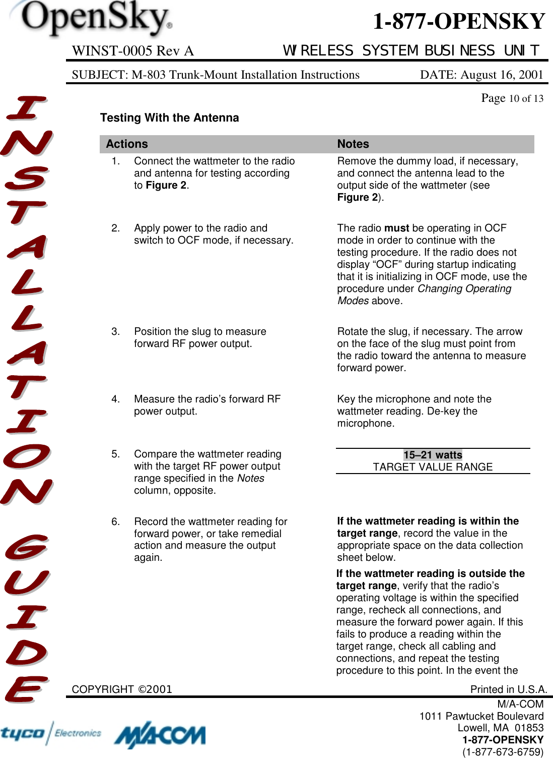 WINST-0005 Rev A WIRELESS SYSTEM BUSINESS UNITSUBJECT: M-803 Trunk-Mount Installation Instructions DATE: August 16, 2001Page 10 of 13COPYRIGHT ©2001 Printed in U.S.A.M/A-COM1011 Pawtucket BoulevardLowell, MA  018531-877-OPENSKY(1-877-673-6759)1-877-OPENSKYTesting With the AntennaActions Notes1. Connect the wattmeter to the radioand antenna for testing accordingto Figure 2.Remove the dummy load, if necessary,and connect the antenna lead to theoutput side of the wattmeter (seeFigure 2).2. Apply power to the radio andswitch to OCF mode, if necessary. The radio must be operating in OCFmode in order to continue with thetesting procedure. If the radio does notdisplay “OCF” during startup indicatingthat it is initializing in OCF mode, use theprocedure under Changing OperatingModes above.3. Position the slug to measureforward RF power output. Rotate the slug, if necessary. The arrowon the face of the slug must point fromthe radio toward the antenna to measureforward power.4. Measure the radio’s forward RFpower output. Key the microphone and note thewattmeter reading. De-key themicrophone.5. Compare the wattmeter readingwith the target RF power outputrange specified in the Notescolumn, opposite.15–21 wattsTARGET VALUE RANGE6. Record the wattmeter reading forforward power, or take remedialaction and measure the outputagain.If the wattmeter reading is within thetarget range, record the value in theappropriate space on the data collectionsheet below.If the wattmeter reading is outside thetarget range, verify that the radio’soperating voltage is within the specifiedrange, recheck all connections, andmeasure the forward power again. If thisfails to produce a reading within thetarget range, check all cabling andconnections, and repeat the testingprocedure to this point. In the event the