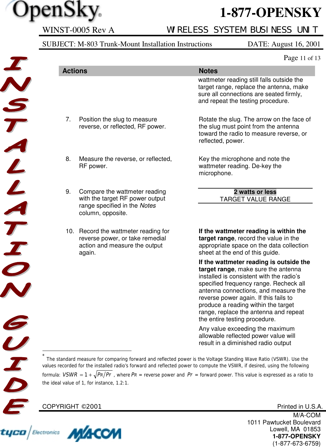 WINST-0005 Rev A WIRELESS SYSTEM BUSINESS UNITSUBJECT: M-803 Trunk-Mount Installation Instructions DATE: August 16, 2001Page 11 of 13COPYRIGHT ©2001 Printed in U.S.A.M/A-COM1011 Pawtucket BoulevardLowell, MA  018531-877-OPENSKY(1-877-673-6759)1-877-OPENSKYActions Noteswattmeter reading still falls outside thetarget range, replace the antenna, makesure all connections are seated firmly,and repeat the testing procedure.7. Position the slug to measurereverse, or reflected, RF power. Rotate the slug. The arrow on the face ofthe slug must point from the antennatoward the radio to measure reverse, orreflected, power.8. Measure the reverse, or reflected,RF power. Key the microphone and note thewattmeter reading. De-key themicrophone.9. Compare the wattmeter readingwith the target RF power outputrange specified in the Notescolumn, opposite.2 watts or lessTARGET VALUE RANGE10. Record the wattmeter reading forreverse power, or take remedialaction and measure the outputagain.If the wattmeter reading is within thetarget range, record the value in theappropriate space on the data collectionsheet at the end of this guide.If the wattmeter reading is outside thetarget range, make sure the antennainstalled is consistent with the radio’sspecified frequency range. Recheck allantenna connections, and measure thereverse power again. If this fails toproduce a reading within the targetrange, replace the antenna and repeatthe entire testing procedure.Any value exceeding the maximumallowable reflected power value willresult in a diminished radio output                                                          * The standard measure for comparing forward and reflected power is the Voltage Standing Wave Ratio (VSWR). Use thevalues recorded for the installed radio’s forward and reflected power to compute the VSWR, if desired, using the followingformula: FR PPVSWR+= 1, whereRP= reverse power and FP= forward power. This value is expressed as a ratio tothe ideal value of 1, for instance, 1.2:1.