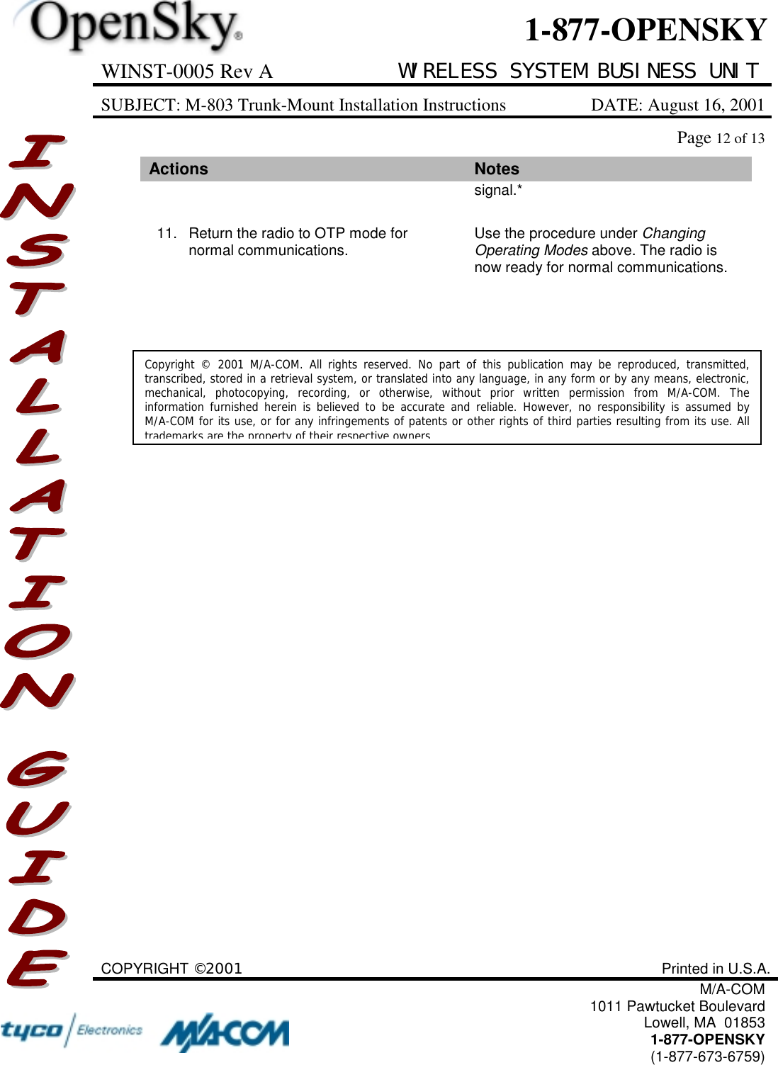 WINST-0005 Rev A WIRELESS SYSTEM BUSINESS UNITSUBJECT: M-803 Trunk-Mount Installation Instructions DATE: August 16, 2001Page 12 of 13COPYRIGHT ©2001 Printed in U.S.A.M/A-COM1011 Pawtucket BoulevardLowell, MA  018531-877-OPENSKY(1-877-673-6759)1-877-OPENSKYActions Notessignal.*11. Return the radio to OTP mode fornormal communications. Use the procedure under ChangingOperating Modes above. The radio isnow ready for normal communications.Copyright © 2001 M/A-COM. All rights reserved. No part of this publication may be reproduced, transmitted,transcribed, stored in a retrieval system, or translated into any language, in any form or by any means, electronic,mechanical, photocopying, recording, or otherwise, without prior written permission from M/A-COM. Theinformation furnished herein is believed to be accurate and reliable. However, no responsibility is assumed byM/A-COM for its use, or for any infringements of patents or other rights of third parties resulting from its use. Alltrademarks are the property of their respective owners