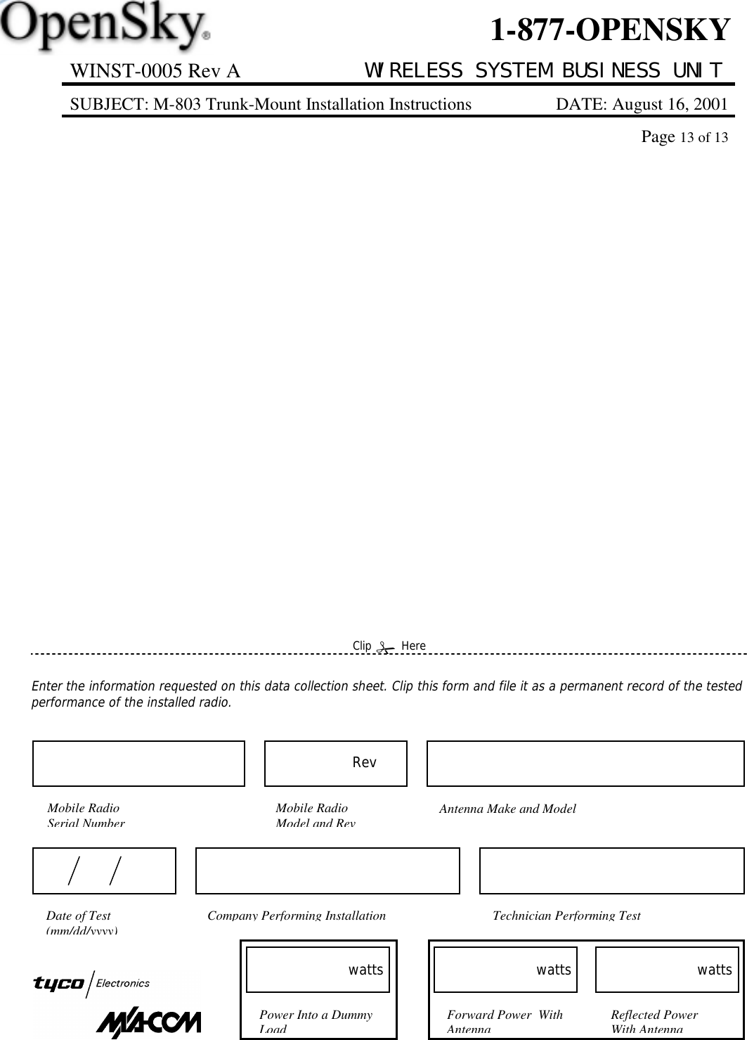 WINST-0005 Rev A WIRELESS SYSTEM BUSINESS UNITSUBJECT: M-803 Trunk-Mount Installation Instructions DATE: August 16, 2001Page 13 of 131-877-OPENSKYEnter the information requested on this data collection sheet. Clip this form and file it as a permanent record of the testedperformance of the installed radio.Clip ! HereForward Power  WithAntennawattsReflected PowerWith AntennawattsPower Into a DummyLoadwattsCompany Performing Installation Technician Performing TestDate of Test(mm/dd/yyyy)Mobile RadioSerial NumberAntenna Make and ModelMobile RadioModel and RevRev