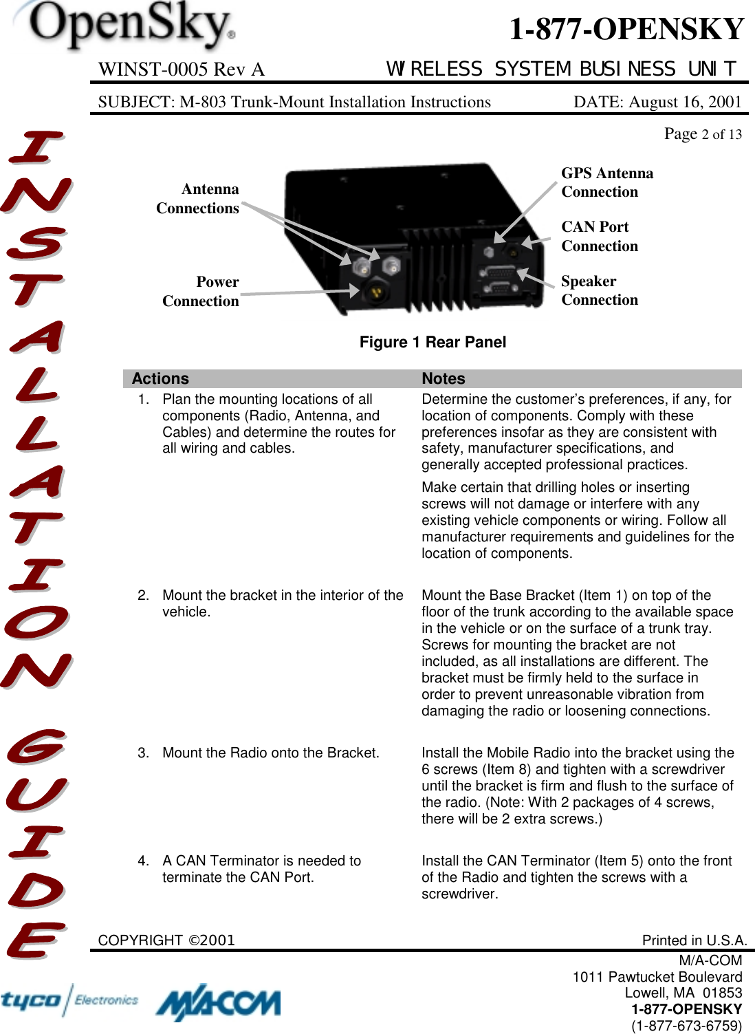 WINST-0005 Rev A WIRELESS SYSTEM BUSINESS UNITSUBJECT: M-803 Trunk-Mount Installation Instructions DATE: August 16, 2001Page 2 of 13COPYRIGHT ©2001 Printed in U.S.A.M/A-COM1011 Pawtucket BoulevardLowell, MA  018531-877-OPENSKY(1-877-673-6759)1-877-OPENSKYFigure 1 Rear PanelActions Notes1. Plan the mounting locations of allcomponents (Radio, Antenna, andCables) and determine the routes forall wiring and cables.Determine the customer’s preferences, if any, forlocation of components. Comply with thesepreferences insofar as they are consistent withsafety, manufacturer specifications, andgenerally accepted professional practices.Make certain that drilling holes or insertingscrews will not damage or interfere with anyexisting vehicle components or wiring. Follow allmanufacturer requirements and guidelines for thelocation of components.2. Mount the bracket in the interior of thevehicle. Mount the Base Bracket (Item 1) on top of thefloor of the trunk according to the available spacein the vehicle or on the surface of a trunk tray.Screws for mounting the bracket are notincluded, as all installations are different. Thebracket must be firmly held to the surface inorder to prevent unreasonable vibration fromdamaging the radio or loosening connections.3. Mount the Radio onto the Bracket. Install the Mobile Radio into the bracket using the6 screws (Item 8) and tighten with a screwdriveruntil the bracket is firm and flush to the surface ofthe radio. (Note: With 2 packages of 4 screws,there will be 2 extra screws.)4. A CAN Terminator is needed toterminate the CAN Port. Install the CAN Terminator (Item 5) onto the frontof the Radio and tighten the screws with ascrewdriver.SpeakerConnectionAntennaConnectionsPowerConnectionCAN PortConnectionGPS AntennaConnection