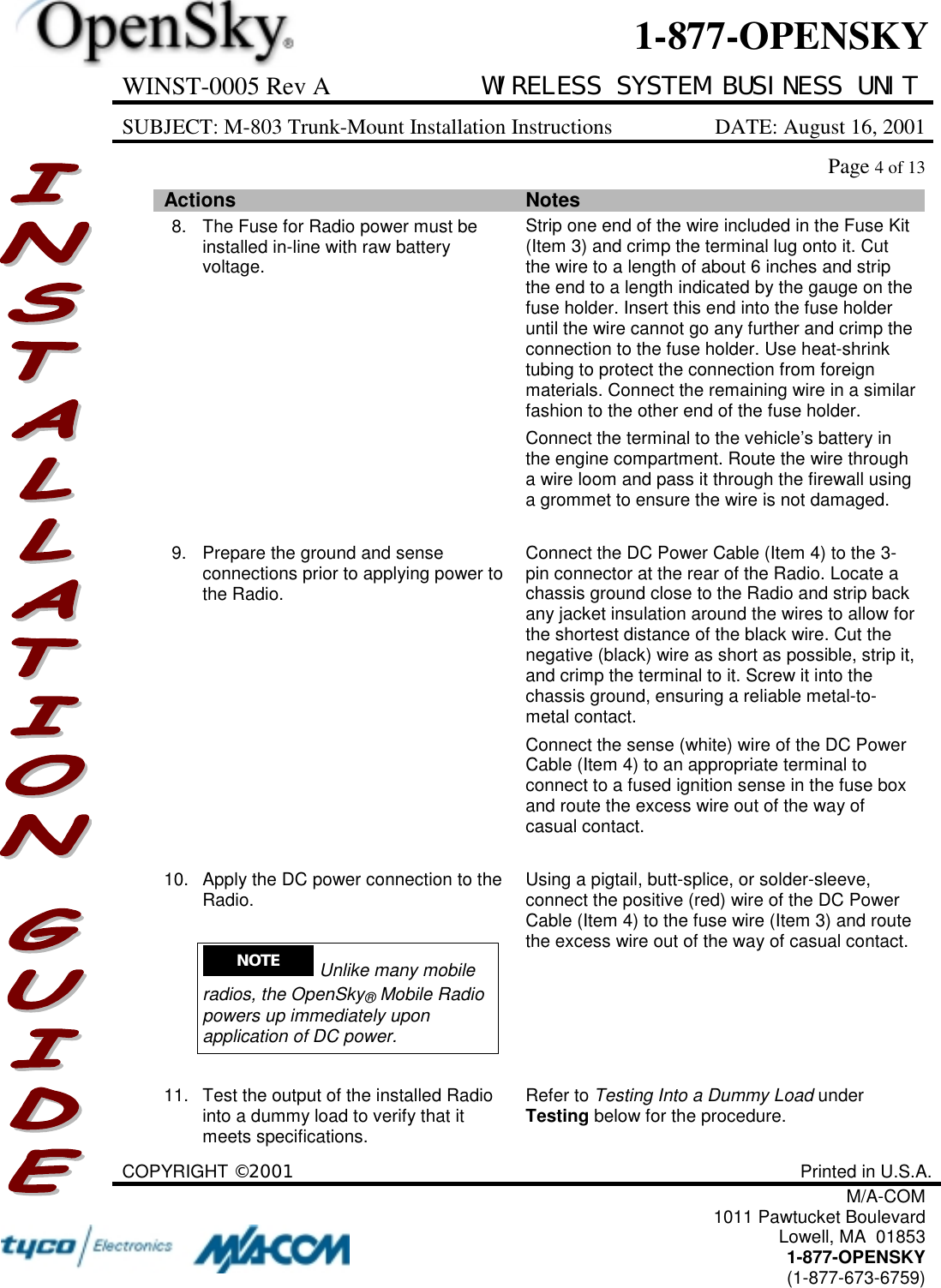 WINST-0005 Rev A WIRELESS SYSTEM BUSINESS UNITSUBJECT: M-803 Trunk-Mount Installation Instructions DATE: August 16, 2001Page 4 of 13COPYRIGHT ©2001 Printed in U.S.A.M/A-COM1011 Pawtucket BoulevardLowell, MA  018531-877-OPENSKY(1-877-673-6759)1-877-OPENSKYActions Notes8. The Fuse for Radio power must beinstalled in-line with raw batteryvoltage.Strip one end of the wire included in the Fuse Kit(Item 3) and crimp the terminal lug onto it. Cutthe wire to a length of about 6 inches and stripthe end to a length indicated by the gauge on thefuse holder. Insert this end into the fuse holderuntil the wire cannot go any further and crimp theconnection to the fuse holder. Use heat-shrinktubing to protect the connection from foreignmaterials. Connect the remaining wire in a similarfashion to the other end of the fuse holder.Connect the terminal to the vehicle’s battery inthe engine compartment. Route the wire througha wire loom and pass it through the firewall usinga grommet to ensure the wire is not damaged.9. Prepare the ground and senseconnections prior to applying power tothe Radio.Connect the DC Power Cable (Item 4) to the 3-pin connector at the rear of the Radio. Locate achassis ground close to the Radio and strip backany jacket insulation around the wires to allow forthe shortest distance of the black wire. Cut thenegative (black) wire as short as possible, strip it,and crimp the terminal to it. Screw it into thechassis ground, ensuring a reliable metal-to-metal contact.Connect the sense (white) wire of the DC PowerCable (Item 4) to an appropriate terminal toconnect to a fused ignition sense in the fuse boxand route the excess wire out of the way ofcasual contact.10. Apply the DC power connection to theRadio.NOTE  Unlike many mobileradios, the OpenSky® Mobile Radiopowers up immediately uponapplication of DC power.Using a pigtail, butt-splice, or solder-sleeve,connect the positive (red) wire of the DC PowerCable (Item 4) to the fuse wire (Item 3) and routethe excess wire out of the way of casual contact.11. Test the output of the installed Radiointo a dummy load to verify that itmeets specifications.Refer to Testing Into a Dummy Load underTesting below for the procedure.