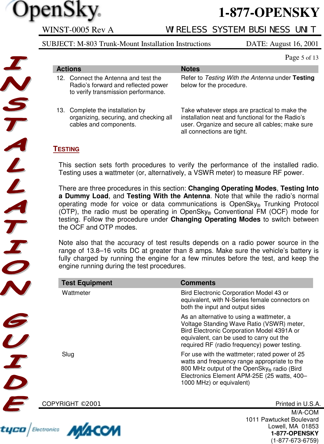 WINST-0005 Rev A WIRELESS SYSTEM BUSINESS UNITSUBJECT: M-803 Trunk-Mount Installation Instructions DATE: August 16, 2001Page 5 of 13COPYRIGHT ©2001 Printed in U.S.A.M/A-COM1011 Pawtucket BoulevardLowell, MA  018531-877-OPENSKY(1-877-673-6759)1-877-OPENSKYActions Notes12. Connect the Antenna and test theRadio’s forward and reflected powerto verify transmission performance.Refer to Testing With the Antenna under Testingbelow for the procedure.13. Complete the installation byorganizing, securing, and checking allcables and components.Take whatever steps are practical to make theinstallation neat and functional for the Radio’suser. Organize and secure all cables; make sureall connections are tight.TESTINGThis section sets forth procedures to verify the performance of the installed radio.Testing uses a wattmeter (or, alternatively, a VSWR meter) to measure RF power.There are three procedures in this section: Changing Operating Modes, Testing Intoa Dummy Load, and Testing With the Antenna. Note that while the radio’s normaloperating mode for voice or data communications is OpenSky® Trunking Protocol(OTP), the radio must be operating in OpenSky® Conventional FM (OCF) mode fortesting. Follow the procedure under Changing Operating Modes to switch betweenthe OCF and OTP modes.Note also that the accuracy of test results depends on a radio power source in therange of 13.8–16 volts DC at greater than 8 amps. Make sure the vehicle’s battery isfully charged by running the engine for a few minutes before the test, and keep theengine running during the test procedures.Test Equipment CommentsWattmeter Bird Electronic Corporation Model 43 orequivalent, with N-Series female connectors onboth the input and output sidesAs an alternative to using a wattmeter, aVoltage Standing Wave Ratio (VSWR) meter,Bird Electronic Corporation Model 4391A orequivalent, can be used to carry out therequired RF (radio frequency) power testing.Slug For use with the wattmeter; rated power of 25watts and frequency range appropriate to the800 MHz output of the OpenSky® radio (BirdElectronics Element APM-25E (25 watts, 400–1000 MHz) or equivalent)